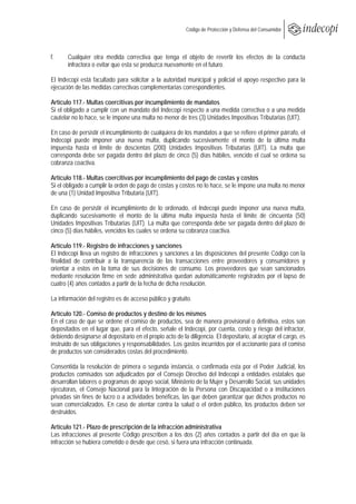  
                                                          Código de Protección y Defensa del Consumidor
 
 

f.     Cualquier otra medida correctiva que tenga el objeto de revertir los efectos de la conducta
       infractora o evitar que esta se produzca nuevamente en el futuro.

El Indecopi está facultado para solicitar a la autoridad municipal y policial el apoyo respectivo para la
ejecución de las medidas correctivas complementarias correspondientes.

Artículo 117.- Multas coercitivas por incumplimiento de mandatos
Si el obligado a cumplir con un mandato del Indecopi respecto a una medida correctiva o a una medida
cautelar no lo hace, se le impone una multa no menor de tres (3) Unidades Impositivas Tributarias (UIT).

En caso de persistir el incumplimiento de cualquiera de los mandatos a que se refiere el primer párrafo, el
Indecopi puede imponer una nueva multa, duplicando sucesivamente el monto de la última multa
impuesta hasta el límite de doscientas (200) Unidades Impositivas Tributarias (UIT). La multa que
corresponda debe ser pagada dentro del plazo de cinco (5) días hábiles, vencido el cual se ordena su
cobranza coactiva.

Artículo 118.- Multas coercitivas por incumplimiento del pago de costas y costos
Si el obligado a cumplir la orden de pago de costas y costos no lo hace, se le impone una multa no menor
de una (1) Unidad Impositiva Tributaria (UIT).

En caso de persistir el incumplimiento de lo ordenado, el Indecopi puede imponer una nueva multa,
duplicando sucesivamente el monto de la última multa impuesta hasta el límite de cincuenta (50)
Unidades Impositivas Tributarias (UIT). La multa que corresponda debe ser pagada dentro del plazo de
cinco (5) días hábiles, vencidos los cuales se ordena su cobranza coactiva.

Artículo 119.- Registro de infracciones y sanciones
El Indecopi lleva un registro de infracciones y sanciones a las disposiciones del presente Código con la
finalidad de contribuir a la transparencia de las transacciones entre proveedores y consumidores y
orientar a estos en la toma de sus decisiones de consumo. Los proveedores que sean sancionados
mediante resolución firme en sede administrativa quedan automáticamente registrados por el lapso de
cuatro (4) años contados a partir de la fecha de dicha resolución.

La información del registro es de acceso público y gratuito.

Artículo 120.- Comiso de productos y destino de los mismos
En el caso de que se ordene el comiso de productos, sea de manera provisional o definitiva, estos son
depositados en el lugar que, para el efecto, señale el Indecopi, por cuenta, costo y riesgo del infractor,
debiendo designarse al depositario en el propio acto de la diligencia. El depositario, al aceptar el cargo, es
instruido de sus obligaciones y responsabilidades. Los gastos incurridos por el accionante para el comiso
de productos son considerados costas del procedimiento.

Consentida la resolución de primera o segunda instancia, o confirmada esta por el Poder Judicial, los
productos comisados son adjudicados por el Consejo Directivo del Indecopi a entidades estatales que
desarrollan labores o programas de apoyo social, Ministerio de la Mujer y Desarrollo Social, sus unidades
ejecutoras, el Consejo Nacional para la Integración de la Persona con Discapacidad o a instituciones
privadas sin fines de lucro o a actividades benéficas, las que deben garantizar que dichos productos no
sean comercializados. En caso de atentar contra la salud o el orden público, los productos deben ser
destruidos.

Artículo 121.- Plazo de prescripción de la infracción administrativa
Las infracciones al presente Código prescriben a los dos (2) años contados a partir del día en que la
infracción se hubiera cometido o desde que cesó, si fuera una infracción continuada.
 