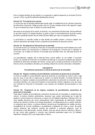  
                                                        Código de Protección y Defensa del Consumidor
 
 

Para el cómputo del plazo de prescripción o su suspensión se aplica lo dispuesto en el artículo 233 de la
Ley núm. 27444, Ley del Procedimiento Administrativo General.

Artículo 122.- Prescripción de la sanción
La acción para que la autoridad administrativa pueda exigir el cumplimiento de las sanciones impuestas
por infracciones al presente Código prescribe a los tres (3) años contados desde el día siguiente a aquel
en que la resolución por la que se impone la sanción queda firme.

Interrumpe la prescripción de la sanción, la iniciación, con conocimiento del interesado, del procedimiento
de ejecución coactiva. El cómputo del plazo se vuelve a iniciar si el procedimiento de ejecución coactiva
permanece paralizado durante más de treinta (30) días hábiles por causa no imputable al infractor.

La prescripción se suspende cuando se haya dictado una medida cautelar o concurra cualquier otra
situación equivalente que impida el inicio o suspenda el procedimiento de ejecución coactiva.

Artículo 123.- Recopilación de información por la autoridad
El secretario técnico y la Comisión de Protección al Consumidor del Indecopi están facultados para reunir
información relativa a las características y condiciones de los productos o servicios que se expenden en
el mercado, con el objeto de informar al consumidor para permitirle tomar una adecuada decisión de
consumo.

Los procedimientos seguidos ante el Indecopi tienen carácter público. En esa medida, el secretario
técnico y la Comisión de Protección al Consumidor del Indecopi se encuentran facultados para disponer
la difusión de información vinculada a los mismos, siempre que lo consideren pertinente en atención a los
intereses de los consumidores afectados y no constituya violación de secretos comerciales o industriales.

                                         Subcapítulo III
                 Procedimiento sumarísimo en materia de protección al consumidor

Artículo 124.- Órganos resolutivos de procedimientos sumarísimos de protección al consumidor
A efectos de establecer un procedimiento especial de protección al consumidor de carácter célere o ágil
para los casos en que ello se requiera por la cuantía o la materia discutida, el Consejo Directivo del
Indecopi crea órganos resolutivos de procedimientos sumarísimos de protección al consumidor, que se
encuentran adscritos a las sedes de la institución a nivel nacional u oficinas regionales en las que exista
una Comisión de Protección al Consumidor o una comisión con facultades desconcentradas en esta
materia.

Artículo 125.- Competencia de los órganos resolutivos de procedimientos sumarísimos de
protección al consumidor
Cada órgano resolutivo de procedimientos sumarísimos de protección al Consumidor es competente para
conocer, en primera instancia administrativa, denuncias cuya cuantía, determinada por el valor del
producto o servicio materia de controversia, no supere tres (3) Unidades Impositivas Tributarias (UIT); así
como aquellas denuncias que versen exclusivamente sobre requerimientos de información, métodos
abusivos de cobranza y demora en la entrega del producto, con independencia de su cuantía. Asimismo,
es competente para conocer, en primera instancia, denuncias por incumplimiento de medida correctiva,
incumplimiento de acuerdo conciliatorio e incumplimiento y liquidación de costas y costos. No puede
conocer denuncias que involucren reclamos por productos o sustancias peligrosas, actos de
discriminación o trato diferenciado, servicios médicos, actos que afecten intereses colectivos o difusos y
los que versen sobre productos o servicios cuya estimación patrimonial supera tres (3) Unidades
Impositivas Tributarias (UIT) o son inapreciables en dinero.
 