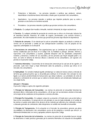  
                                                            Código de Protección y Defensa del Consumidor
 
 
2.     Productores o fabricantes. - Las personas naturales o jurídicas que producen, extraen,
       industrializan o transforman bienes intermedios o finales para su provisión a los consumidores.

3.     Importadores.- Las personas naturales o jurídicas que importan productos para su venta o
       provisión en otra forma en el territorio nacional.

4.     Prestadores.- Las personas naturales o jurídicas que prestan servicios a los consumidores.

3. Producto.- Es cualquier bien mueble o inmueble, material o inmaterial, de origen nacional o no.

4. Servicio.- Es cualquier actividad de prestación de servicios que se ofrece en el mercado, inclusive las
de naturaleza bancaria, financiera, de crédito, de seguros, previsionales y los servicios técnicos y
profesionales. No están incluidos los servicios que prestan las personas bajo relación de dependencia.

5. Relación de consumo.- Es la relación por la cual un consumidor adquiere un producto o contrata un
servicio con un proveedor a cambio de una contraprestación económica. Esto sin perjuicio de los
supuestos contemplados en el artículo III.

6. Asociaciones de consumidores.- Son organizaciones que se constituyen de conformidad con las
normas establecidas para tal efecto en el Código Civil. Su finalidad es proteger, defender, informar y
representar a los consumidores y usuarios, pudiendo interponer ante las autoridades competentes
reclamos y denuncias a nombre de sus asociados y de las personas que hayan otorgado poder a su
favor, así como en defensa de intereses difusos o colectivos de los consumidores, con sujeción a lo
previsto en el presente Código.

7. Asimetría informativa.- Característica de la transacción comercial por la cual uno de los agentes, el
proveedor, suele tener mayor y mejor información sobre los productos y servicios que ofrece en el
mercado a los consumidores.

8. Habitualidad.- Se considera habitual aquella actividad que se realiza de manera común y reiterada de
tal forma que pueda presumirse que se desarrolla para continuar en el mercado. Este concepto no está
ligado a un número predeterminado de transacciones que deban realizarse. Las actividades de venta de
productos o contratación de servicios que se realicen en locales abiertos son consideradas habituales por
ese simple hecho.

Artículo V.- Principios
El presente Código se sujeta a los siguientes principios:

1. Principio de Soberanía del Consumidor.- Las normas de protección al consumidor fomentan las
decisiones libres e informadas de los consumidores, a fin de que con sus decisiones orienten el mercado
en la mejora de las condiciones de los productos o servicios ofrecidos.

2. Principio Pro Consumidor.- En cualquier campo de su actuación, el Estado ejerce una acción tuitiva a
favor de los consumidores. En proyección de este principio en caso de duda insalvable en el sentido de
las normas o cuando exista duda en los alcances de los contratos por adhesión y los celebrados en base
a cláusulas generales de contratación, debe interpretarse en sentido más favorable al consumidor.

3. Principio de Transparencia.- En la actuación en el mercado, los proveedores generan una plena
accesibilidad a la información a los consumidores acerca de los productos o servicios que ofrecen. La
información brindada debe ser veraz y apropiada conforme al presente Código.

4. Principio de Corrección de la Asimetría.- Las normas de protección al consumidor buscan corregir
las distorsiones o malas prácticas generadas por la asimetría informativa o la situación de desequilibrio
 