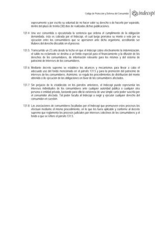  
                                                       Código de Protección y Defensa del Consumidor
 
 
      expresamente y por escrito su voluntad de no hacer valer su derecho o de hacerlo por separado,
      dentro del plazo de treinta (30) días de realizadas dichas publicaciones.

131.4 Una vez consentida o ejecutoriada la sentencia que ordena el cumplimiento de la obligación
      demandada, ésta es cobrada por el Indecopi, el cual luego prorratea su monto o vela por su
      ejecución entre los consumidores que se apersonen ante dicho organismo, acreditando ser
      titulares del derecho discutido en el proceso.

131.5 Transcurrido un (1) año desde la fecha en que el Indecopi cobra efectivamente la indemnización,
      el saldo no reclamado se destina a un fondo especial para el financiamiento y la difusión de los
      derechos de los consumidores, de información relevante para los mismos y del sistema de
      patrocinio de intereses de los consumidores.

131.6 Mediante decreto supremo se establece los alcances y mecanismos para llevar a cabo el
      adecuado uso del fondo mencionado en el párrafo 131.5 y para la promoción del patrocinio de
      intereses de los consumidores. Asimismo, se regula los procedimientos de distribución del monto
      obtenido o de ejecución de las obligaciones en favor de los consumidores afectados.

131.7 Sin perjuicio de lo establecido en los párrafos anteriores, el Indecopi puede representar los
      intereses individuales de los consumidores ante cualquier autoridad pública o cualquier otra
      persona o entidad privada, bastando para ello la existencia de una simple carta poder suscrita por
      el consumidor afectado. Tal poder faculta al Indecopi a exigir y ejecutar cualquier derecho del
      consumidor en cuestión.

131.8 Las asociaciones de consumidores facultadas por el Indecopi que promueven estos procesos los
      efectúan mediante el mismo procedimiento, en lo que les fuera aplicable y conforme al decreto
      supremo que reglamenta los procesos judiciales por intereses colectivos de los consumidores y el
      fondo a que se refiere el párrafo 131.5.
 