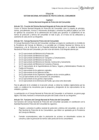  
                                                       Código de Protección y Defensa del Consumidor
 
 
                                      TÍTULO VII
              SISTEMA NACIONAL INTEGRADO DE PROTECCIÓN DEL CONSUMIDOR

                                             Capítulo I
                     Sistema Nacional Integrado de Protección del Consumidor

Artículo 132.- Creación del Sistema Nacional Integrado de Protección del Consumidor
Créase el Sistema Nacional Integrado de Protección del Consumidor como el conjunto de principios,
normas, procedimientos, técnicas e instrumentos destinados a armonizar las políticas públicas con el fin
de optimizar las actuaciones de la administración del Estado para garantizar el cumplimiento de las
normas de protección y defensa del consumidor en todo el país, en el marco de las atribuciones y
autonomía de cada uno de sus integrantes.

Artículo 133.- Consejo Nacional de Protección del Consumidor
El Consejo Nacional de Protección del Consumidor constituye un órgano de coordinación en el ámbito de
la Presidencia del Consejo de Ministros y es presidido por el Instituto Nacional de Defensa de la
Competencia y de la Protección de la Propiedad Intelectual (Indecopi) en su calidad de Autoridad
Nacional de Protección del Consumidor y de ente rector del sistema. Está integrado además por:

a.    Un (1) representante del Ministerio de la Producción.
b.    Un (1) representante del Ministerio de Salud.
c.    Un (1) representante del Ministerio de Transportes y Comunicaciones.
d.    Un (1) representante del Ministerio de Educación.
e.    Un (1) representante del Ministerio de Vivienda, Construcción y Saneamiento.
f.    Un (1) representante del Ministerio de Economía y Finanzas.
g.    Un (1) representante de la Superintendencia de Banca, Seguros y Administradoras Privadas de
      Fondos de Pensiones.
h.    Un (1) representante de los gobiernos regionales.
i.    Un (1) representante de los gobiernos locales.
j.    Un (1) representante de los organismos reguladores de los servicios públicos.
k.    Tres (3) representantes de las asociaciones de consumidores.
l.    Un (1) representante de los gremios empresariales.
m.    Un (1) representante de la Defensoría del Pueblo, que actúa como observador.

Para la aplicación de lo señalado en el presente artículo, se dictan las medidas reglamentarias por las
cuales se establecen los mecanismos para la propuesta y designación de los representantes de las
entidades y gremios.

La participación en el Consejo Nacional de Protección del Consumidor es ad honórem, no genera pago
alguno, ni de dieta, honorario o remuneración por parte del Estado a favor de sus integrantes.

Artículo 134.- Funciones del Consejo Nacional de Protección del Consumidor
Son funciones del Consejo Nacional de Protección del Consumidor ejecutadas en coordinación con la
Autoridad Nacional de Protección del Consumidor las siguientes:

a.    Proponer y armonizar la política nacional de protección y defensa del consumidor, así como el
      Plan Nacional de Protección de los Consumidores, que deben ser aprobados por la Presidencia
      del Consejo de Ministros.

b.    Formular recomendaciones sobre la priorización de acciones en determinados sectores de
      consumo y sobre la generación de normas sobre protección de los consumidores.
 