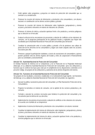  
                                                       Código de Protección y Defensa del Consumidor
 
 
c.    Emitir opinión sobre programas y proyectos en materia de protección del consumidor que se
      sometan a su consideración.

d.     Promover la creación del sistema de información y orientación a los consumidores, con alcance
       nacional, en coordinación con los demás sectores público y privado.

e.     Promover la creación del sistema de información sobre legislación, jurisprudencia y demás
       acciones y decisiones relevantes en materia de relaciones de consumo.

f.    Promover el sistema de alerta y actuación oportuna frente a los productos y servicios peligrosos
      que se detecten en el mercado.

g.     Evaluar la eficacia de los mecanismos de prevención y solución de conflictos en las relaciones de
       consumo, con la progresiva participación de los gobiernos locales y regionales que hayan sido
       acreditados por la Autoridad Nacional de Protección del Consumidor para tal función.

h.     Canalizar la comunicación entre el sector público y privado a fin de promover una cultura de
       protección de los derechos de los consumidores y lograr una visión conjunta sobre las acciones
       necesarias para ello.

i.     Promover y apoyar la participación ciudadana, a través de asociaciones de consumidores, quienes
       pueden gestionar ante los demás órganos del Estado y entes de cooperación el financiamiento
       para sus actividades y funcionamiento.

Artículo 135.- Autoridad Nacional de Protección del Consumidor
El Instituto Nacional de Defensa de la Competencia y de la Protección de la Propiedad Intelectual
(Indecopi), en su calidad de Autoridad Nacional de Protección del Consumidor, ejerce las atribuciones y
funciones que le confieren las leyes para velar por el cumplimiento de las disposiciones contenidas en el
presente Código, sin perjuicio de las atribuciones y autonomía de los demás integrantes del sistema.

Artículo 136.- Funciones de la Autoridad Nacional de Protección del Consumidor
Sin perjuicio de las facultades y funciones establecidas en el ordenamiento legal vigente, son funciones
del Indecopi, en su calidad de Autoridad Nacional de Protección del Consumidor, las siguientes:

a.     Ejecutar la política nacional de protección del consumidor y el Plan Nacional de Protección de los
       Consumidores.

b.     Proponer la normativa en materia de consumo, con la opinión de los sectores productivos y de
       consumo.

c.    Formular y ejecutar las acciones necesarias para fortalecer la protección del consumidor y los
      mecanismos para la defensa de sus derechos.

d.     Implementar los mecanismos de prevención y solución de conflictos en las relaciones de consumo,
       de acuerdo con el ámbito de su competencia.

e.     Implementar el sistema de información y orientación a los consumidores con alcance nacional.

f.     Coordinar la implementación del sistema de información sobre legislación, jurisprudencia y demás
       acciones y decisiones relevantes en materia de relaciones de consumo.

g.     Coordinar la implementación del sistema de alerta y actuación oportuna frente a los productos y
       servicios peligrosos que se detecten en el mercado.
 