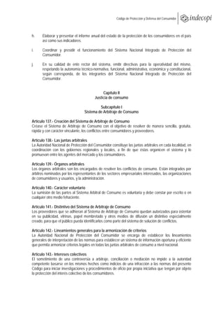  
                                                        Código de Protección y Defensa del Consumidor
 
 

h.     Elaborar y presentar el informe anual del estado de la protección de los consumidores en el país
       así como sus indicadores.

i.     Coordinar y presidir el funcionamiento del Sistema Nacional Integrado de Protección del
       Consumidor.

j.     En su calidad de ente rector del sistema, emitir directivas para la operatividad del mismo,
       respetando la autonomía técnico-normativa, funcional, administrativa, económica y constitucional,
       según corresponda, de los integrantes del Sistema Nacional Integrado de Protección del
       Consumidor.


                                              Capítulo II
                                         Justicia de consumo

                                            Subcapítulo I
                                   Sistema de Arbitraje de Consumo

Artículo 137.- Creación del Sistema de Arbitraje de Consumo
Créase el Sistema de Arbitraje de Consumo con el objetivo de resolver de manera sencilla, gratuita,
rápida y con carácter vinculante, los conflictos entre consumidores y proveedores.

Artículo 138.- Las juntas arbitrales
La Autoridad Nacional de Protección del Consumidor constituye las juntas arbitrales en cada localidad, en
coordinación con los gobiernos regionales y locales, a fin de que éstas organicen el sistema y lo
promuevan entre los agentes del mercado y los consumidores.

Artículo 139.- Órganos arbitrales
Los órganos arbitrales son los encargados de resolver los conflictos de consumo. Están integrados por
árbitros nominados por los representantes de los sectores empresariales interesados, las organizaciones
de consumidores y usuarios, y la administración.

Artículo 140.- Carácter voluntario
La sumisión de las partes al Sistema Arbitral de Consumo es voluntaria y debe constar por escrito o en
cualquier otro medio fehaciente.

Artículo 141.- Distintivo del Sistema de Arbitraje de Consumo
Los proveedores que se adhieran al Sistema de Arbitraje de Consumo quedan autorizados para ostentar
en su publicidad, vitrinas, papel membretado y otros medios de difusión un distintivo especialmente
creado, para que el público pueda identificarlos como parte del sistema de solución de conflictos.

Artículo 142.- Lineamientos generales para la armonización de criterios
La Autoridad Nacional de Protección del Consumidor se encarga de establecer los lineamientos
generales de interpretación de las normas para establecer un sistema de información oportuna y eficiente
que permita armonizar criterios legales en todas las juntas arbitrales de consumo a nivel nacional.

Artículo 143.- Intereses colectivos
El sometimiento de una controversia a arbitraje, conciliación o mediación no impide a la autoridad
competente basarse en los mismos hechos como indicios de una infracción a las normas del presente
Código para iniciar investigaciones y procedimientos de oficio por propia iniciativa que tengan por objeto
la protección del interés colectivo de los consumidores.
 