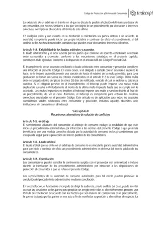  
                                                            Código de Protección y Defensa del Consumidor
 
 
La existencia de un arbitraje en trámite en el que se discute la posible afectación del interés particular de
un consumidor, por hechos similares a los que son objeto de un procedimiento por afectación a intereses
colectivos, no impide ni obstaculiza el trámite de este último.

En cualquier caso y aun cuando en la mediación o conciliación las partes arriben a un acuerdo, la
autoridad competente puede iniciar por propia iniciativa o continuar de oficio el procedimiento, si del
análisis de los hechos denunciados considera que pueden estar afectándose intereses colectivos.

Artículo 144.- Exigibilidad de los laudos arbitrales y acuerdos
El laudo arbitral firme y el acta suscrita por las partes que contiene un acuerdo conciliatorio celebrado
entre consumidor y proveedor, conforme a los mecanismos señalados en el presente capítulo,
constituyen título ejecutivo, conforme a lo dispuesto en el artículo 688 del Código Procesal Civil.

El incumplimiento de un acuerdo conciliatorio o laudo celebrado entre consumidor y proveedor constituye
una infracción al presente Código. En estos casos, si el obligado a cumplir con un acuerdo o laudo no lo
hace, se le impone automáticamente una sanción de hasta el máximo de la multa permitida, para cuya
graduación se toman en cuenta los criterios establecidos en el artículo 112 de este Código. Dicha multa
debe ser pagada dentro del plazo de cinco (5) días de notificada, vencido el cual se ordena su cobranza
coactiva. Si el obligado persiste en el incumplimiento, el Indecopi puede imponer una nueva multa
duplicando sucesiva e ilimitadamente el monto de la última multa impuesta hasta que se cumpla con lo
acordado. Las multas impuestas no impiden al Indecopi imponer una multa o sanción distinta al final de
un procedimiento, de ser el caso. Asimismo, el Indecopi es competente para ordenar las medidas
correctivas enunciadas en el presente Código. Este artículo es de aplicación para todos los acuerdos
conciliatorios válidos celebrados entre consumidor y proveedor, incluidos aquellos obtenidos ante
instituciones sin convenio con el Indecopi.

                                           Subcapítulo II
                          Mecanismos alternativos de solución de conflictos

Artículo 145.- Arbitraje
El sometimiento voluntario del consumidor al arbitraje de consumo excluye la posibilidad de que éste
inicie un procedimiento administrativo por infracción a las normas del presente Código o que pretenda
beneficiarse con una medida correctiva dictada por la autoridad de consumo en los procedimientos que
ésta pueda seguir para la protección del interés público de los consumidores.

Artículo 146.- Laudo arbitral
El laudo arbitral que se emite en un arbitraje de consumo no es vinculante para la autoridad administrativa
para que inicie o continúe de oficio un procedimiento administrativo en defensa del interés público de los
consumidores.

Artículo 147.- Conciliación
Los consumidores pueden conciliar la controversia surgida con el proveedor con anterioridad e incluso
durante la tramitación de los procedimientos administrativos por infracción a las disposiciones de
protección al consumidor a que se refiere el presente Código.

Los representantes de la autoridad de consumo autorizados para tal efecto pueden promover la
conclusión del procedimiento administrativo mediante conciliación.

En la conciliación, el funcionario encargado de dirigir la audiencia, previo análisis del caso, puede intentar
acercar las posiciones de las partes para propiciar un arreglo entre ellas o, alternativamente, propone una
fórmula de conciliación de acuerdo con los hechos que son materia de controversia en el procedimiento,
la que es evaluada por las partes en ese acto a fin de manifestar su posición o alternativas al respecto. La
 