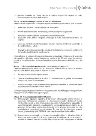  
                                                          Código de Protección y Defensa del Consumidor
 
 

153.5 Mediante resolución de Consejo Directivo el Indecopi establece los órganos funcionales
      competentes a que se refiere el párrafo 153.2.

Artículo 154.- Prohibiciones para las asociaciones de consumidores
Para efectos de la independencia y transparencia de las asociaciones de consumidores, estas no pueden:

a.     Incluir como asociadas a personas jurídicas con fines de lucro.

b.     Percibir financiamiento de los proveedores que comercializan productos y servicios.

c.     Dedicarse a actividades distintas a su finalidad o incompatibles con ella.
d.     Destinar los fondos públicos entregados por concepto de multas para una finalidad distinta a la
       asignada.

e.     Actuar con manifiesta temeridad presentando denuncias maliciosas debidamente sancionadas en
       la vía administrativa o judicial.

f.     Incumplir las disposiciones establecidas por el presente Código o las resoluciones emitidas por el
       Consejo Directivo del Indecopi sobre la materia.

El incumplimiento de cualquiera de estas disposiciones es sancionado por el Indecopi con la suspensión
o la cancelación del registro especial hasta por un período de dos (2) años, previo procedimiento,
teniendo en cuenta la gravedad o el reiterado incumplimiento de las disposiciones establecidas para estos
efectos.

Artículo 155.- Reconocimiento y registro de las asociaciones de consumidores
Para el reconocimiento de las asociaciones de consumidores, deben encontrarse inscritas en el registro
especial a cargo del Indecopi, y cumplir los siguientes requisitos:

a.     Encontrarse inscritas en los registros públicos.

b.     Tener las finalidades señaladas en el artículo 153, bien sea de carácter general, bien en relación
       con productos o servicios determinados.

c.     Cualquier otra obligación que establezca el Indecopi sobre el particular o en coordinación con los
       organismos reguladores de los servicios públicos.

El Indecopi establece mediante resolución de Consejo Directivo los mecanismos para la inscripción de las
asociaciones de consumidores en el registro especial.

Artículo 156.- Convenios de cooperación institucional
156.1 El Indecopi y los organismos reguladores de los servicios públicos pueden celebrar convenios de
       cooperación institucional con asociaciones de consumidores reconocidas y debidamente inscritas
       en el registro especial. La firma del convenio de cooperación institucional otorga la posibilidad de
       que el Indecopi y los organismos reguladores de los servicios públicos puedan disponer que un
       porcentaje de las multas administrativas impuestas en los procesos promovidos por estas
       asociaciones de consumidores les sea entregado. En cada caso, dicho porcentaje no puede
       exceder el cincuenta por ciento (50%) de la multa impuesta y constituye fondos públicos.

156.2 Los porcentajes entregables a las asociaciones de consumidores deben ser utilizados a efectos de
      implementar acciones específicas de promoción y defensa de los intereses de los consumidores y
      un monto no mayor del cinco por ciento (5%) del porcentaje que se les entrega puede ser utilizado
 