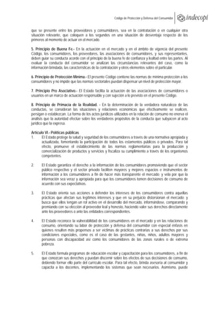  
                                                  Código de Protección y Defensa del Consumidor
 
 
que se presente entre los proveedores y consumidores, sea en la contratación o en cualquier otra
situación relevante, que coloquen a los segundos en una situación de desventaja respecto de los
primeros al momento de actuar en el mercado.

5. Principio de Buena Fe.- En la actuación en el mercado y en el ámbito de vigencia del presente
Código, los consumidores, los proveedores, las asociaciones de consumidores, y sus representantes,
deben guiar su conducta acorde con el principio de la buena fe de confianza y lealtad entre las partes. Al
evaluar la conducta del consumidor se analizan las circunstancias relevantes del caso, como la
información brindada, las características de la contratación y otros elementos sobre el particular.

6. Principio de Protección Mínima.- El presente Código contiene las normas de mínima protección a los
consumidores y no impide que las normas sectoriales puedan dispensar un nivel de protección mayor.

7. Principio Pro Asociativo.- El Estado facilita la actuación de las asociaciones de consumidores o
usuarios en un marco de actuación responsable y con sujeción a lo previsto en el presente Código.

8. Principio de Primacía de la Realidad. - En la determinación de la verdadera naturaleza de las
conductas, se consideran las situaciones y relaciones económicas que efectivamente se realicen,
persigan o establezcan. La forma de los actos jurídicos utilizados en la relación de consumo no enerva el
análisis que la autoridad efectúe sobre los verdaderos propósitos de la conducta que subyacen al acto
jurídico que la expresa.

Artículo VI.- Políticas públicas
1.     El Estado protege la salud y seguridad de los consumidores a través de una normativa apropiada y
       actualizada, fomentando la participación de todos los estamentos públicos o privados. Para tal
       efecto, promueve el establecimiento de las normas reglamentarias para la producción y
       comercialización de productos y servicios y fiscaliza su cumplimiento a través de los organismos
       competentes.

2.     El Estado garantiza el derecho a la información de los consumidores promoviendo que el sector
       público respectivo y el sector privado faciliten mayores y mejores espacios e instrumentos de
       información a los consumidores a fin de hacer más transparente el mercado; y vela por que la
       información sea veraz y apropiada para que los consumidores tomen decisiones de consumo de
       acuerdo con sus expectativas.

3.     El Estado orienta sus acciones a defender los intereses de los consumidores contra aquellas
       prácticas que afectan sus legítimos intereses y que en su perjuicio distorsionan el mercado; y
       busca que ellos tengan un rol activo en el desarrollo del mercado, informándose, comparando y
       premiando con su elección al proveedor leal y honesto, haciendo valer sus derechos directamente
       ante los proveedores o ante las entidades correspondientes.

4.     El Estado reconoce la vulnerabilidad de los consumidores en el mercado y en las relaciones de
       consumo, orientando su labor de protección y defensa del consumidor con especial énfasis en
       quienes resulten más propensos a ser víctimas de prácticas contrarias a sus derechos por sus
       condiciones especiales, como es el caso de las gestantes, niñas, niños, adultos mayores y
       personas con discapacidad así como los consumidores de las zonas rurales o de extrema
       pobreza.

5.     El Estado formula programas de educación escolar y capacitación para los consumidores, a fin de
       que conozcan sus derechos y puedan discernir sobre los efectos de sus decisiones de consumo,
       debiendo formar ello parte del currículo escolar. Para tal efecto, brinda asesoría al consumidor y
       capacita a los docentes, implementando los sistemas que sean necesarios. Asimismo, puede
 