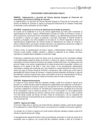  
                                                          Código de Protección y Defensa del Consumidor
 
 
                            DISPOSICIONES COMPLEMENTARIAS FINALES

PRIMERA.- Implementación y ejecución del Sistema Nacional Integrado de Protección del
Consumidor y del Sistema de Arbitraje de Consumo
La implementación y la ejecución del Sistema Nacional Integrado de Protección del Consumidor y del
Sistema de Arbitraje de Consumo se sujetan al presupuesto institucional de las entidades involucradas
sin demandar recursos adicionales al Tesoro Público.

SEGUNDA.- Competencia en servicios de administración de fondos de pensiones
De acuerdo con lo establecido en su ley y las normas reglamentarias que emita sobre el particular, la
Superintendencia de Banca, Seguros y Administradoras Privadas de Fondos de Pensiones resuelve en
forma exclusiva las controversias de los consumidores afiliados a una administradora privada de fondos
de pensiones o empresa de seguros en productos o mercados relacionados al Sistema Privado de
Pensiones y vinculadas a los temas detallados en los títulos IV, V y VII del Compendio de Normas de
Superintendencia Reglamentarias del Sistema Privado de Administración de Fondos de Pensiones y
normas complementarias, que puedan constituir infracciones a las disposiciones del presente Código o a
las normas complementarias en materia de protección al consumidor.

A dichos efectos, la Superintendencia de Banca, Seguros y Administradoras Privadas de Fondos de
Pensiones puede imponer medidas cautelares y disponer la aplicación de las medidas correctivas
reparadoras y complementarias detalladas en el presente Código.

El Indecopi es competente para conocer los demás casos de controversias de los consumidores afiliados
a una administradora privada de fondos de pensiones o empresa de seguros en productos o mercados
relacionados al Sistema Privado de Pensiones que puedan constituir infracciones a las disposiciones del
presente Código o a las normas complementarias en materia de protección al consumidor, conforme a lo
dispuesto en el capítulo III del título V. Para estos efectos, en los procedimientos administrativos
sancionadores iniciados ante el Indecopi, para cuya resolución se requiera interpretar los alcances de las
normas que rigen el Sistema Privado de Pensiones o pronunciarse sobre materias que versan sobre la
operatividad del Sistema Privado de Pensiones, el órgano funcional competente del Indecopi a cargo del
procedimiento en primera instancia debe contar con la opinión escrita de la Superintendencia de Banca,
Seguros y Administradoras Privadas de Fondos de Pensiones antes de emitir su decisión final.

TERCERA.- Reglamentación posterior
En el plazo de ciento ochenta (180) días calendario contados a partir de la entrada en vigencia de la
presente Ley, el Poder Ejecutivo expide las disposiciones reglamentarias de lo dispuesto en el artículo 37;
del Sistema de Arbitraje de Consumo creado en los artículos del 137 al 144; del Registro de Infracciones
y Sanciones establecido en el artículo 119; del fondo para el financiamiento y la difusión de los derechos
de los consumidores a que se refieren los párrafos 131.5 y 131.6 del artículo 131; de la reglamentación
de los procedimientos judiciales por intereses colectivos de los consumidores a que se refiere el párrafo
131.8 del referido artículo; del artículo 150 sobre el libro de reclamaciones; y de las condiciones del
destino del monto para el funcionamiento de las asociaciones de consumidores a que se refiere el párrafo
156.2 del artículo 156.

CUARTA.- Vigencia del Código
El presente Código entra en vigencia a los treinta (30) días calendario contados a partir del día siguiente
de su publicación en el Diario Oficial El Peruano, con excepción de lo señalado en los párrafos siguientes.

Los artículos 36 y 37 entran en vigencia a los ciento ochenta (180) días calendario contados a partir de la
entrada en vigencia del presente Código.

El subcapítulo III del capítulo III del título V sobre el procedimiento sumarísimo en materia de protección al
consumidor entra en vigencia a los sesenta (60) días calendario contados a partir de la entrada en
 