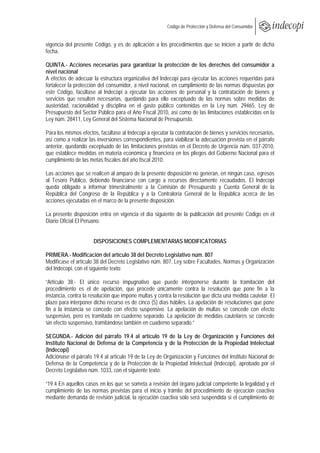  
                                                      Código de Protección y Defensa del Consumidor
 
 
vigencia del presente Código, y es de aplicación a los procedimientos que se inicien a partir de dicha
fecha.

QUINTA.- Acciones necesarias para garantizar la protección de los derechos del consumidor a
nivel nacional
A efectos de adecuar la estructura organizativa del Indecopi para ejecutar las acciones requeridas para
fortalecer la protección del consumidor, a nivel nacional, en cumplimiento de las normas dispuestas por
este Código, facúltase al Indecopi a ejecutar las acciones de personal y la contratación de bienes y
servicios que resulten necesarias, quedando para ello exceptuado de las normas sobre medidas de
austeridad, racionalidad y disciplina en el gasto público contenidas en la Ley núm. 29465, Ley de
Presupuesto del Sector Público para el Año Fiscal 2010, así como de las limitaciones establecidas en la
Ley núm. 28411, Ley General del Sistema Nacional de Presupuesto.

Para los mismos efectos, facúltase al Indecopi a ejecutar la contratación de bienes y servicios necesarios,
así como a realizar las inversiones correspondientes, para viabilizar la adecuación prevista en el párrafo
anterior, quedando exceptuado de las limitaciones previstas en el Decreto de Urgencia núm. 037-2010,
que establece medidas en materia económica y financiera en los pliegos del Gobierno Nacional para el
cumplimiento de las metas fiscales del año fiscal 2010.

Las acciones que se realicen al amparo de la presente disposición no generan, en ningún caso, egresos
al Tesoro Público, debiendo financiarse con cargo a recursos directamente recaudados. El Indecopi
queda obligado a informar trimestralmente a la Comisión de Presupuesto y Cuenta General de la
República del Congreso de la República y a la Contraloría General de la República acerca de las
acciones ejecutadas en el marco de la presente disposición.

La presente disposición entra en vigencia el día siguiente de la publicación del presente Código en el
Diario Oficial El Peruano.


                      DISPOSICIONES COMPLEMENTARIAS MODIFICATORIAS

PRIMERA.- Modificación del artículo 38 del Decreto Legislativo núm. 807
Modifícase el artículo 38 del Decreto Legislativo núm. 807, Ley sobre Facultades, Normas y Organización
del Indecopi, con el siguiente texto:

“Artículo 38.- El único recurso impugnativo que puede interponerse durante la tramitación del
procedimiento es el de apelación, que procede únicamente contra la resolución que pone fin a la
instancia, contra la resolución que impone multas y contra la resolución que dicta una medida cautelar. El
plazo para interponer dicho recurso es de cinco (5) días hábiles. La apelación de resoluciones que pone
fin a la instancia se concede con efecto suspensivo. La apelación de multas se concede con efecto
suspensivo, pero es tramitada en cuaderno separado. La apelación de medidas cautelares se concede
sin efecto suspensivo, tramitándose también en cuaderno separado.”

SEGUNDA.- Adición del párrafo 19.4 al artículo 19 de la Ley de Organización y Funciones del
Instituto Nacional de Defensa de la Competencia y de la Protección de la Propiedad Intelectual
(Indecopi)
Adiciónase el párrafo 19.4 al artículo 19 de la Ley de Organización y Funciones del Instituto Nacional de
Defensa de la Competencia y de la Protección de la Propiedad Intelectual (Indecopi), aprobado por el
Decreto Legislativo núm. 1033, con el siguiente texto:

“19.4 En aquellos casos en los que se someta a revisión del órgano judicial competente la legalidad y el
cumplimiento de las normas previstas para el inicio y trámite del procedimiento de ejecución coactiva
mediante demanda de revisión judicial, la ejecución coactiva sólo será suspendida si el cumplimiento de
 