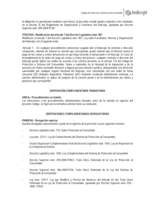  
                                                         Código de Protección y Defensa del Consumidor
 
 
la obligación es garantizado mediante carta fianza, la que debe cumplir iguales requisitos a los señalados
en el artículo 35 del Reglamento de Organización y Funciones del Indecopi, aprobado por Decreto
Supremo núm. 009-2009-PCM.”

TERCERA.- Modificación del artículo 7 del Decreto Legislativo núm. 807
Modifícase el artículo 7 del Decreto Legislativo núm. 807, Ley sobre Facultades, Normas y Organización
del Indecopi, con el siguiente texto:

“Artículo 7. - En cualquier procedimiento contencioso seguido ante el Indecopi, la comisión o dirección
competente, además de imponer la sanción que corresponda, puede ordenar que el infractor asuma el
pago de las costas y costos del proceso en que haya incurrido el denunciante o el Indecopi. En caso de
incumplimiento de la orden de pago de costas y costos del proceso, cualquier comisión o dirección del
Indecopi puede aplicar las multas de acuerdo a los criterios previstos en el artículo 118 del Código de
Protección y Defensa del Consumidor. Quien a sabiendas de la falsedad de la imputación o de la
ausencia de motivo razonable denuncie a alguna persona natural o jurídica, atribuyéndole una infracción
sancionable por cualquier órgano funcional del Indecopi, será sancionado con una multa de hasta
cincuenta (50) Unidades Impositivas Tributarias (UIT) mediante resolución debidamente motivada. La
sanción administrativa se aplica sin perjuicio de la sanción penal o de la indemnización por daños y
perjuicios que corresponda”.


                          DISPOSICIÓN COMPLEMENTARIA TRANSITORIA

ÚNICA.- Procedimientos en trámite
Las infracciones y los procedimientos administrativos iniciados antes de la entrada en vigencia del
presente Código, se rigen por la normativa anterior hasta su conclusión.


                      DISPOSICIONES COMPLEMENTARIAS DEROGATORIAS

PRIMERA.- Derogación expresa
Quedan derogadas expresamente a partir de la vigencia de la presente Ley las siguientes normas:

-      Decreto Legislativo núm. 716, Sobre Protección al Consumidor.

-      Ley núm. 27311, Ley de Fortalecimiento del Sistema de Protección al Consumidor.

-      Octava Disposición Complementaria Final del Decreto Legislativo núm. 1044, Ley de Represión de
       la Competencia Desleal.

-      Decreto Legislativo núm. 1045, Ley Complementaria del Sistema de Protección al Consumidor.

-      Decreto Supremo núm. 039-2000-ITINCI, Texto Único Ordenado de la Ley de Protección al
       Consumidor.

-      Decreto Supremo núm. 006-2009-PCM, Texto Único Ordenado de la Ley del Sistema de
       Protección al Consumidor.

-      Ley núm. 27917, Ley que Modifica y Precisa los Alcances del Artículo 42 del Texto Único
       Ordenado de la Ley de Protección al Consumidor, aprobado por Decreto Supremo núm. 039 -
       2000- ITINCI.
 