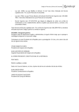  
                                                       Código de Protección y Defensa del Consumidor
 
 
-     Ley núm. 28300, Ley que Modifica el Artículo 7-A del Texto Único Ordenado del Decreto
      Legislativo núm. 716, Ley de Protección al Consumidor.

-     Ley núm. 27846, Ley que Precisa Alcances del artículo 40 del Decreto Supremo núm. 039-2000-
      TINCI, Texto Único Ordenado de la Ley de Protección al Consumidor.

-     Decreto Supremo núm. 077-2010-PCM, que dispone la obligación de contar con un libro de
      reclamaciones en los establecimientos abiertos al público que provean bienes y servicios a los
      consumidores finales.

Toda referencia al Decreto Legislativo núm. 716 o al Decreto Supremo núm. 006-2009-PCM se entenderá
efectuada al presente Código a partir de su entrada en vigencia.

SEGUNDA.- Derogación genérica
Deróganse todas las disposiciones legales o administrativas, de igual o inferior rango, que se opongan o
contradigan lo dispuesto en el presente Código.

Comuníquese al señor Presidente de la República para su promulgación. En Lima, a los catorce días del
mes de agosto de dos mil diez.


CÉSAR ZUMAETA FLORES
Presidente del Congreso de la República

ALDA LAZO RÍOS DE HORNUNG
Segunda Vicepresidenta del Congreso de la República

AL SEÑOR PRESIDENTE CONSTITUCIO NAL DE LA REPÚBLICA

POR TANTO:

Mando se publique y cumpla.

Dado en la Casa de Gobierno, en Lima, el primer día del mes de setiembre del año dos mil diez.

ALAN GARCÍA PÉREZ
Presidente Constitucional de la República

JAVIER VELASQUEZ QUESQUÉN
Presidente del Consejo de Ministros
 
