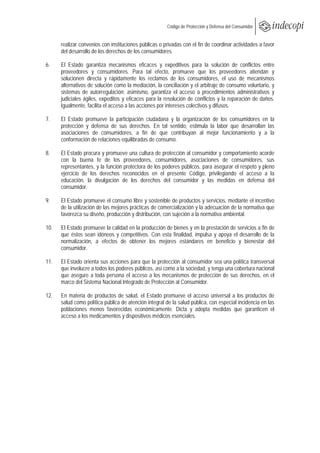  
                                                       Código de Protección y Defensa del Consumidor
 
 
      realizar convenios con instituciones públicas o privadas con el fin de coordinar actividades a favor
      del desarrollo de los derechos de los consumidores.

6.    El Estado garantiza mecanismos eficaces y expeditivos para la solución de conflictos entre
      proveedores y consumidores. Para tal efecto, promueve que los proveedores atiendan y
      solucionen directa y rápidamente los reclamos de los consumidores, el uso de mecanismos
      alternativos de solución como la mediación, la conciliación y el arbitraje de consumo voluntario, y
      sistemas de autorregulación; asimismo, garantiza el acceso a procedimientos administrativos y
      judiciales ágiles, expeditos y eficaces para la resolución de conflictos y la reparación de daños.
      Igualmente, facilita el acceso a las acciones por intereses colectivos y difusos.

7.    El Estado promueve la participación ciudadana y la organización de los consumidores en la
      protección y defensa de sus derechos. En tal sentido, estimula la labor que desarrollan las
      asociaciones de consumidores, a fin de que contribuyan al mejor funcionamiento y a la
      conformación de relaciones equilibradas de consumo.

8.    El Estado procura y promueve una cultura de protección al consumidor y comportamiento acorde
      con la buena fe de los proveedores, consumidores, asociaciones de consumidores, sus
      representantes, y la función protectora de los poderes públicos, para asegurar el respeto y pleno
      ejercicio de los derechos reconocidos en el presente Código, privilegiando el acceso a la
      educación, la divulgación de los derechos del consumidor y las medidas en defensa del
      consumidor.

9.    El Estado promueve el consumo libre y sostenible de productos y servicios, mediante el incentivo
      de la utilización de las mejores prácticas de comercialización y la adecuación de la normativa que
      favorezca su diseño, producción y distribución, con sujeción a la normativa ambiental.

10.   El Estado promueve la calidad en la producción de bienes y en la prestación de servicios a fin de
      que éstos sean idóneos y competitivos. Con esta finalidad, impulsa y apoya el desarrollo de la
      normalización, a efectos de obtener los mejores estándares en beneficio y bienestar del
      consumidor.

11.   El Estado orienta sus acciones para que la protección al consumidor sea una política transversal
      que involucre a todos los poderes públicos, así como a la sociedad, y tenga una cobertura nacional
      que asegure a toda persona el acceso a los mecanismos de protección de sus derechos, en el
      marco del Sistema Nacional Integrado de Protección al Consumidor.

12.   En materia de productos de salud, el Estado promueve el acceso universal a los productos de
      salud como política pública de atención integral de la salud pública, con especial incidencia en las
      poblaciones menos favorecidas económicamente. Dicta y adopta medidas que garanticen el
      acceso a los medicamentos y dispositivos médicos esenciales.
 