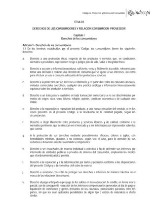  
                                                      Código de Protección y Defensa del Consumidor
 
 
                                              TÍTULO I

        DERECHOS DE LOS CONSUMIDORES Y RELACIÓN CONSUMIDOR -PROVEEDOR

                                            Capítulo I
                                  Derechos de los consumidores

Artículo 1.- Derechos de los consumidores
1.1 En los términos establecidos por el presente Código, los consumidores tienen los siguientes
derechos:

a.    Derecho a una protección eficaz respecto de los productos y servicios que, en condiciones
      normales o previsibles, representen riesgo o peligro para la vida, salud e integridad física.

b.    Derecho a acceder a información oportuna, suficiente, veraz y fácilmente accesible, relevante para
      tomar una decisión o realizar una elección de consumo que se ajuste a sus intereses, así como
      para efectuar un uso o consumo adecuado de los productos o servicios.

c.    Derecho a la protección de sus intereses económicos y en particular contra las cláusulas abusivas,
      métodos comerciales coercitivos, cualquier otra práctica análoga e información interesadamente
      equívoca sobre los productos o servicios.

d.    Derecho a un trato justo y equitativo en toda transacción comercial y a no ser discriminados por
      motivo de origen, raza, sexo, idioma, religión, opinión, condición económica o de cualquier otra
      índole.

e.    Derecho a la reparación o reposición del producto, a una nueva ejecución del servicio, o en los
      casos previstos en el presente Código, a la devolución de la cantidad pagada, según las
      circunstancias.

f.    Derecho a elegir libremente entre productos y servicios idóneos y de calidad, conforme a la
      normativa pertinente, que se ofrezcan en el mercado y a ser informados por el proveedor sobre los
      que cuenta.

g.    A la protección de sus derechos mediante procedimientos eficaces, céleres o ágiles, con
      formalidades mínimas, gratuitos o no costosos, según sea el caso, para la atención de sus
      reclamos o denuncias ante las autoridades competentes.

h.    Derecho a ser escuchados de manera individual o colectiva a fin de defender sus intereses por
      intermedio de entidades públicas o privadas de defensa del consumidor, empleando los medios
      que el ordenamiento jurídico permita.

i.    Derecho a la reparación y a la indemnización por daños y perjuicios conforme a las disposiciones
      del presente Código y a la normativa civil sobre la materia.

j.    Derecho a asociarse con el fin de proteger sus derechos e intereses de manera colectiva en el
      marco de las relaciones de consumo.

k.    Derecho al pago anticipado o prepago de los saldos en toda operación de crédito, en forma total o
      parcial, con la consiguiente reducción de los intereses compensatorios generados al día de pago y
      liquidación de comisiones y gastos derivados de las cláusulas contractuales pactadas entre las
      partes, sin que les sean aplicables penalidades de algún tipo o cobros de naturaleza o efecto
      similar.
 