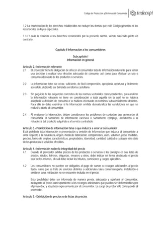  
                                                        Código de Protección y Defensa del Consumidor
 
 

1.2 La enumeración de los derechos establecidos no excluye los demás que este Código garantiza ni los
reconocidos en leyes especiales.

1.3 Es nula la renuncia a los derechos reconocidos por la presente norma, siendo nulo todo pacto en
contrario.


                              Capítulo II Información a los consumidores

                                             Subcapítulo I
                                        Información en general

Artículo 2.- Información relevante
2.1 El proveedor tiene la obligación de ofrecer al consumidor toda la información relevante para tomar
       una decisión o realizar una elección adecuada de consumo, así como para efectuar un uso o
       consumo adecuado de los productos o servicios.

2.2    La información debe ser veraz, suficiente, de fácil comprensión, apropiada, oportuna y fácilmente
       accesible, debiendo ser brindada en idioma castellano.

2.3    Sin perjuicio de las exigencias concretas de las normas sectoriales correspondientes, para analizar
       la información relevante se tiene en consideración a toda aquella sin la cual no se hubiera
       adoptado la decisión de consumo o se hubiera efectuado en términos substancialmente distintos.
       Para ello se debe examinar si la información omitida desnaturaliza las condiciones en que se
       realizó la oferta al consumidor.

2.4    Al evaluarse la información, deben considerarse los problemas de confusión que generarían al
       consumidor el suministro de información excesiva o sumamente compleja, atendiendo a la
       naturaleza del producto adquirido o al servicio contratado.

Artículo 3.- Prohibición de información falsa o que induzca a error al consumidor
Está prohibida toda información o presentación u omisión de información que induzca al consumidor a
error respecto a la naturaleza, origen, modo de fabricación, componentes, usos, volumen, peso, medidas,
precios, forma de empleo, características, propiedades, idoneidad, cantidad, calidad o cualquier otro dato
de los productos o servicios ofrecidos.

Artículo 4.- Información sobre la integridad del precio
4.1 Cuando el proveedor exhiba precios de los productos o servicios o los consigne en sus listas de
       precios, rótulos, letreros, etiquetas, envases u otros, debe indicar en forma destacada el precio
       total de los mismos, el cual debe incluir los tributos, comisiones y cargos aplicables.

4.2    Los consumidores no pueden ser obligados al pago de sumas o recargos adicionales al precio
       fijado, salvo que se trate de servicios distintos o adicionales tales como transporte, instalación o
       similares cuya retribución no se encuentre incluida en el precio.

       Esta posibilidad debe ser informada de manera previa, adecuada y oportuna al consumidor,
       incluyendo el precio correspondiente a los recargos adicionales que puedan ser determinables por
       el proveedor, y aceptada expresamente por el consumidor. La carga de probar ello corresponde al
       proveedor.

Artículo 5.- Exhibición de precios o de listas de precios
 