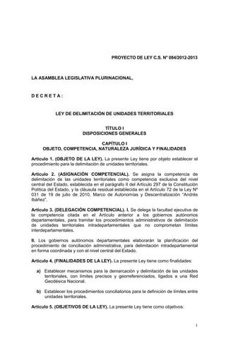 PROYECTO DE LEY C.S. N° 084/2012-2013



LA ASAMBLEA LEGISLATIVA PLURINACIONAL,



DECRETA:



            LEY DE DELIMITACIÓN DE UNIDADES TERRITORIALES


                                   TÍTULO I
                          DISPOSICIONES GENERALES

                           CAPÍTULO I
     OBJETO, COMPETENCIA, NATURALEZA JURÍDICA Y FINALIDADES

Artículo 1. (OBJETO DE LA LEY). La presente Ley tiene por objeto establecer el
procedimiento para la delimitación de unidades territoriales.

Artículo 2. (ASIGNACIÓN COMPETENCIAL). Se asigna la competencia de
delimitación de las unidades territoriales como competencia exclusiva del nivel
central del Estado, establecida en el parágrafo II del Artículo 297 de la Constitución
Política del Estado, y la cláusula residual establecida en el Artículo 72 de la Ley Nº
031 de 19 de julio de 2010, Marco de Autonomías y Descentralización “Andrés
Ibáñez”.

Artículo 3. (DELEGACIÓN COMPETENCIAL). I. Se delega la facultad ejecutiva de
la competencia citada en el Artículo anterior a los gobiernos autónomos
departamentales, para tramitar los procedimientos administrativos de delimitación
de unidades territoriales intradepartamentales que no comprometan límites
interdepartamentales.

II. Los gobiernos autónomos departamentales elaborarán la planificación del
procedimiento de conciliación administrativa, para delimitación intradepartamental
en forma coordinada y con el nivel central del Estado.

Artículo 4. (FINALIDADES DE LA LEY). La presente Ley tiene como finalidades:

  a) Establecer mecanismos para la demarcación y delimitación de las unidades
     territoriales, con límites precisos y georreferenciados, ligados a una Red
     Geodésica Nacional.

  b) Establecer los procedimientos conciliatorios para la definición de límites entre
     unidades territoriales.

Artículo 5. (OBJETIVOS DE LA LEY). La presente Ley tiene como objetivos:



                                                                                    1
 