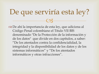 
 De ahí la importancia de esta ley, que adiciona al
Código Penal colombiano el Título VII BIS
denominado "De la Protección de la información y
de los datos" que divide en dos capítulos, a saber:
“De los atentados contra la confidencialidad, la
integridad y la disponibilidad de los datos y de los
sistemas informáticos” y “De los atentados
informáticos y otras infracciones”.
De que serviría esta ley?
 