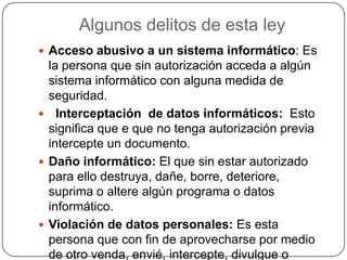 Algunos delitos de esta ley
 Acceso abusivo a un sistema informático: Es
la persona que sin autorización acceda a algún
sistema informático con alguna medida de
seguridad.
 Interceptación de datos informáticos: Esto
significa que e que no tenga autorización previa
intercepte un documento.
 Daño informático: El que sin estar autorizado
para ello destruya, dañe, borre, deteriore,
suprima o altere algún programa o datos
informático.
 Violación de datos personales: Es esta
persona que con fin de aprovecharse por medio
de otro venda, envié, intercepte, divulgue o
 