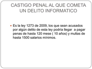 CASTIGO PENAL AL QUE COMETA
UN DELITO INFORMATICO
 Es la ley 1273 de 2009, los que sean acusados
por algún delito de esta ley podría llegar a pagar
penas de hasta 120 mese ( 10 años) y multas de
hasta 1500 salarios mínimos.
 