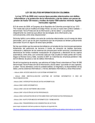 LEY DE DELITOS INFORMATICOS EN COLOMBIA
La Ley 1273 de 2009 creó nuevos tipos penales relacionados con delitos
informáticos y la protección de la información y de los datos con penas de
prisión de hasta 120 meses y multas de hasta 1500 salarios mínimos legales
mensuales vigentes
El 5 de enero de 2009, el Congreso de la República de Colombia promulgó la Ley 1273
“Por medio del cual se modifica el Código Penal, se crea un nuevo bien jurídico tutelado –
denominado “De la Protección de la información y de los datos”- y se preservan
integralmente los sistemas que utilicen las tecnologías de la información y las
comunicaciones, entre otras disposiciones”.
Dicha ley tipificó como delitos una serie de conductas relacionadas con el manejo de datos
personales, por lo que es de gran importancia que las empresas se blinden jurídicamente
para evitar incurrir en alguno de estos tipos penales.
No hay que olvidar que los avances tecnológicos y el empleo de los mismos paraapropiarse
ilícitamente del patrimonio de terceros a través de clonación de tarjetas bancarias,
vulneración y alteración de los sistemas de cómputo para recibir servicios y transferencias
electrónicas de fondos mediante manipulación de programas y afectación de los cajeros
automáticos, entre otras, son conductas cada vez más usuales en todas partes del mundo.
Según la Revista Cara y Sello, durante el 2007 en Colombia las empresas perdieron más
de 6.6 billones de pesos a raíz de delitos informáticos.
De ahí la importancia de esta ley, que adiciona al Código Penal colombiano el Título VII BIS
denominado "De la Protección de la información y de los datos” que divide en dos capítulos,
a saber: “De los atentados contra la confidencialidad, la integridad y la disponibilidad de los
datos y de los sistemas informáticos” y “De los atentados informáticos y otras infracciones”.
- Artículo 269A: ACCESO ABUSIVO A UN SISTEMA INFORMÁTICO
- Artículo 269B: OBSTACULIZACIÓN ILEGÍTIMA DE SISTEMA INFORMÁTICO O RED DE
TELECOMUNICACIÓN.
- Artículo 269C: INTERCEPTACIÓN DE DATOS INFORMÁTICOS.
- Artículo 269D: DAÑO INFORMÁTICO.
- Artículo 269E: USO DE SOFTWARE MALICIOSO.
- Artículo 269F: VIOLACIÓN DE DATOS PERSONALES.
- Artículo 269G: SUPLANTACIÓN DE SITIOS WEB PARA CAPTURAR DATOS PERSONALES
- Artículo 269I: HURTO POR MEDIOS INFORMÁTICOS Y SEMEJANTES.
- Artículo 269J: TRANSFERENCIA NO CONSENTIDA DE ACTIVOS.
para mayor ampliación del tema podemos dirigirnos al siguiente link:
http://www.deltaasesores.com/articulos/autores-invitados/otros/3576-ley-de-delitos-informaticos-en-colombia
 