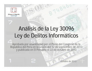 Análisis de la Ley 30096
Ley de Delitos Informáticos
Aprobada por unanimidad por el Pleno del Congreso de la
República del Perú en la sesión del 12 de septiembre de 2013
y publicada en El Peruano el 22 de octubre de 2013

Octubre de 2013

 