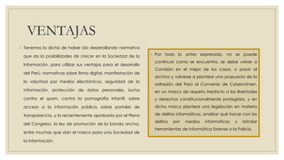 VENTAJAS
◦ Tenemos la dicha de haber ido desarrollando normativa
que da la posibilidades de crecer en la Sociedad de la
Información, para utilizar sus ventajas para el desarrollo
del Perú, normativas sobre firma digital, manifestación de
la voluntad por medios electrónicos, seguridad de la
información, protección de datos personales, lucha
contra el spam, contra la pornografía infantil, sobre
acceso a la información pública, sobre portales de
transparencia, y la recientemente aprobada por el Pleno
del Congreso, la ley de promoción de la banda ancha,
entre muchas que dan el marco para una Sociedad de
la Información.
◦ Por todo lo antes expresado, no se puede
continuar como se encuentra, se debe volver a
Comisión en el mejor de los casos, o pasar al
archivo y volverse a plantear una propuesta de la
adhesión del Perú al Convenio de Cybercrimen,
en un marco de respeto irrestricto a las libertades
y derechos constitucionalmente protegidos, y en
dicho marco plantear una legislación en materia
de delitos informáticos, analizar qué hacer con los
delitos por medios informáticos y brindar
herramientas de informática forense a la Policía.
 