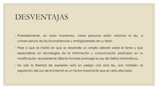 DESVENTAJAS
◦ Probablemente, en estos momentos, varias personas están violando la ley, a
consecuencia de las inconsistencias y ambigüedades de su texto.
◦ Pese a que se insistió en que se desarrolle un amplio debate sobre el tema y que
especialistas en tecnologías de la información y comunicación participen en su
modificación, el presidente Ollanta Humala promulgó la Ley de Delitos Informáticos.
◦ No solo la libertad de expresión está en peligro con esta ley, sino también, la
regulación del uso de la Internet es un factor importante que se vería afectado.
 