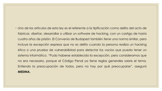 ◦ Uno de los artículos de esta ley es el referente a la tipificación como delito del acto de
fabricar, diseñar, desarrollar o utilizar un software de hacking, con un castigo de hasta
cuatro años de prisión. El Convenio de Budapest también tiene una norma similar, pero
incluye la excepción expresa que no es delito cuando la persona realiza un hacking
ético o una prueba de vulnerabilidad para detectar los vacíos que pueda tener un
sistema informático. “Pudo haberse establecido la excepción, pero consideramos que
no era necesario, porque el Código Penal ya tiene reglas generales sobre el tema.
Entiendo la preocupación de todos, pero no hay por qué preocuparse”, aseguró
MEDINA.
 