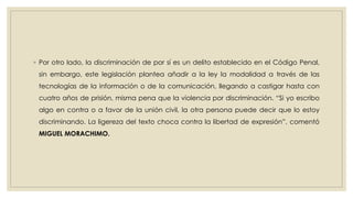 ◦ Por otro lado, la discriminación de por sí es un delito establecido en el Código Penal,
sin embargo, este legislación plantea añadir a la ley la modalidad a través de las
tecnologías de la información o de la comunicación, llegando a castigar hasta con
cuatro años de prisión, misma pena que la violencia por discriminación. “Si yo escribo
algo en contra o a favor de la unión civil, la otra persona puede decir que lo estoy
discriminando. La ligereza del texto choca contra la libertad de expresión”, comentó
MIGUEL MORACHIMO.
 