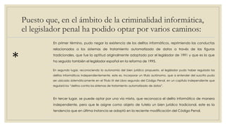 Puesto que, en el ámbito de la criminalidad informática,
el legislador penal ha podido optar por varios caminos:
*
En primer término, pudo negar la existencia de los delitos informáticos, reprimiendo las conductas
relacionados a los sistemas de tratamiento automatizado de datos a través de las figuras
tradicionales, que fue la aptitud originalmente adoptado por el legislador de 1991 y que es la que
ha seguido también el legislador español en la reforma de 1995.
En segundo lugar, reconociendo la autonomía del bien jurídico propuesto, el legislador pudo haber regulado los
delitos informáticos independientemente, este es, incorporar un título autónomo, que a entender del suscrito pudo
ser ubicado sistemáticamente en el Título IX del Libro segundo del Código Penal, en un capítulo independiente que
regulará los “delitos contra los sistemas de tratamiento automatizado de datos”.
En tercer lugar, se puede optar por una vía mixta, que reconozca el delito informático de manera
independiente, pero que le asigne como objeto de tutela un bien jurídico tradicional, este es la
tendencia que en última instancia se adoptó en la reciente modificación del Código Penal.
 
