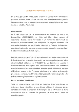 Ley de Delitos Informáticos en el Perú 
En el Perú, por Ley Nº 30096, se ha aprobado la Ley de Delitos Informáticos 
publicada el martes 22 de Octubre de 2013. Esta ley regula el ámbito jurìdico 
informàtico penal y por su importancia consideramos necesario hacer una breve 
reseña en este Blog Acadèmico. 
Antecedentes 
En el mes de abril de 2013 la Conferencia de los Ministros de Justicia de 
Iberoamérica (COMJIB/2013) en Viña del Mar, Chile, aprobó el 
documento "Bases para la elaboración de un Instrumento Internacional en 
materia de Cibercriminalidad", que comprende un proyecto orientado a la 
adecuación legislativa de sus Estados miembros al Tratado de Budapest, 
además de implementar los mecanismos procesales necesarios para neutralizar 
la cibercriminalidad que afecta la región. 
El 26 de Julio de 2013 el Poder Ejecutivo presenta un Proyecto de Represión de 
la Criminalidad con el carácter de urgente, que incorporó el documento sobre 
cibecriminalidad, elaborado en COMJIB/2013. La Comisión de Justicia y 
Derechos Humanos del Congreso de la República elabora un Texto sustitutorio 
el 12 de Setiembre de 2013 que propone la Ley de Delitos Informáticos en base 
al Dictámen recaído en los Proyectos anteriores de la materia y el proyecto 
presentado por el Ejecutivo. El Pleno del Congreso de la República aprueba este 
texto sustitutorio y lo exonera de segunda votación. 
La Ley de Delitos Informáticos 
Tiene por objeto prevenir y sancionar las conductas ilìcitas que afectan los 
sistemas y datos informáticos y otros bienes jurìdicos de relevancia penal, 
cometidas mediante la utilizaciòn de tecnologías de la información o de la 
comunicación con la finalidad de garantizar la lucha eficaz contra la 
ciberdelincuencia. 
 
