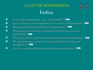 LA LEY DE DEPENDENCIA Índice Es lo mismo “dependencia”  que  “discapacidad” ?  Qué es el Sistema para la Autonomía y la Atención a la Dependencia ? Quién puede beneficiarse de la Ley de Dependencia ? De qué tipo de prestaciones se podrán beneficiar las personas con dependencia ? De qué servicios se podrá beneficiar la persona declarada dependiente ?  De  qué prestaciones económicas se pueden beneficiar las personas dependientes ? Una vez concedidas, Pueden ser modificadas las prestaciones ? 