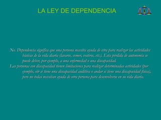 No. Dependencia significa que una persona necesita ayuda de otra para realizar las actividades básicas de la vida diaria (lavarse, comer, vestirse, etc.). Esta pérdida de autonomía se puede deber, por ejemplo, a una enfermedad o una discapacidad.  Las personas con discapacidad tienen limitaciones para realizar determinadas actividades (por ejemplo, oír si tiene una discapacidad auditiva o andar si tiene una discapacidad física), pero no todas necesitan ayuda de otra persona para desenvolverse en su vida diaria.   LA LEY DE DEPENDENCIA 