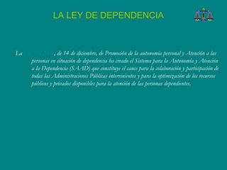 La  Ley 39/2006 , de 14 de diciembre, de Promoción de la autonomía personal y Atención a las personas en situación de dependencia ha creado el Sistema para la Autonomía y Atención a la Dependencia (SAAD) que constituye el cauce para la colaboración y participación de todas las Administraciones Públicas intervinientes y para la optimización de los recursos públicos y privados disponibles para la atención de las personas dependientes.  LA LEY DE DEPENDENCIA 