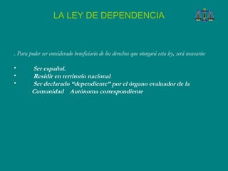 . Para poder ser considerado beneficiario de los derechos que otorgará esta ley, será necesario:  Ser español.  Residir en territorio nacional  Ser declarado “dependiente” por el órgano evaluador de la Comunidad  Autónoma correspondiente LA LEY DE DEPENDENCIA 