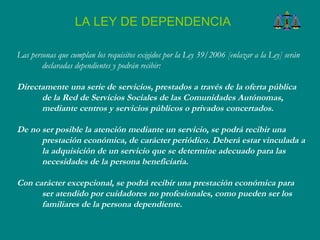 Las personas que cumplan los requisitos exigidos por la Ley 39/2006 [enlazar a la Ley] serán declaradas dependientes y podrán recibir:  Directamente una serie de servicios, prestados a través de la oferta pública de la Red de Servicios Sociales de las Comunidades Autónomas, mediante centros y servicios públicos o privados concertados.  De no ser posible la atención mediante un servicio, se podrá recibir una prestación económica, de carácter periódico. Deberá estar vinculada a la adquisición de un servicio que se determine adecuado para las necesidades de la persona beneficiaria.  Con carácter excepcional, se podrá recibir una prestación económica para ser atendido por cuidadores no profesionales, como pueden ser los familiares de la persona dependiente.  LA LEY DE DEPENDENCIA 