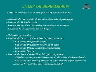 Entre los servicios que contempla la Ley están incluidos:  - Servicios de Prevención de las situaciones de dependencia  - Servicio de Teleasistencia  - Servicio de Ayuda a Domicilio, entre lo que se incluye:  - Atención de las necesidades del hogar - Cuidados personales  - Servicio de Centro de Día y Noche, que puede ser: - Centro de Día para mayores - Centro de Día para menores de 65 años - Centro de Día de atención especializada - Centro de Noche  - Servicio de Atención Residencial, que comprende:  - Residencias de personas mayores en situación de dependencia - Centro de atención a personas en situación de dependencia, en razón de los distintos tipos de discapacidad  LA LEY DE DEPENDENCIA 