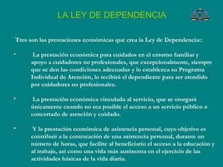Tres son las prestaciones económicas que crea la Ley de Dependencia::  La prestación económica para cuidados en el entorno familiar y apoyo a cuidadores no profesionales, que excepcionalmente, siempre que se den las condiciones adecuadas y lo establezca su Programa Individual de Atención, lo recibirá el dependiente para ser atendido por cuidadores no profesionales.  La prestación económica vinculada al servicio, que se otorgará únicamente cuando no sea posible el acceso a un servicio público o concertado de atención y cuidado.  Y la prestación económica de asistencia personal, cuyo objetivo es contribuir a la contratación de una asistencia personal, durante un número de horas, que facilite al beneficiario el acceso a la educación y al trabajo, así como una vida más autónoma en el ejercicio de las actividades básicas de la vida diaria.  LA LEY DE DEPENDENCIA 