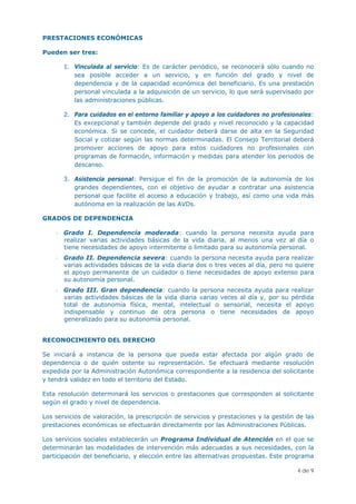 PRESTACIONES ECONÓMICAS

Pueden ser tres:

       1. Vinculada al servicio: Es de carácter periódico, se reconocerá sólo cuando no
          sea posible acceder a un servicio, y en función del grado y nivel de
          dependencia y de la capacidad económica del beneficiario. Es una prestación
          personal vinculada a la adquisición de un servicio, lo que será supervisado por
          las administraciones públicas.

       2. Para cuidados en el entorno familiar y apoyo a los cuidadores no profesionales:
          Es excepcional y también depende del grado y nivel reconocido y la capacidad
          económica. Si se concede, el cuidador deberá darse de alta en la Seguridad
          Social y cotizar según las normas determinadas. El Consejo Territorial deberá
          promover acciones de apoyo para estos cuidadores no profesionales con
          programas de formación, información y medidas para atender los periodos de
          descanso.

       3. Asistencia personal: Persigue el fin de la promoción de la autonomía de los
          grandes dependientes, con el objetivo de ayudar a contratar una asistencia
          personal que facilite el acceso a educación y trabajo, así como una vida más
          autónoma en la realización de las AVDs.

GRADOS DE DEPENDENCIA

    - Grado I. Dependencia moderada: cuando la persona necesita ayuda para
      realizar varias actividades básicas de la vida diaria, al menos una vez al día o
      tiene necesidades de apoyo intermitente o limitado para su autonomía personal.
    - Grado II. Dependencia severa: cuando la persona necesita ayuda para realizar
      varias actividades básicas de la vida diaria dos o tres veces al día, pero no quiere
      el apoyo permanente de un cuidador o tiene necesidades de apoyo extenso para
      su autonomía personal.
    - Grado III. Gran dependencia: cuando la persona necesita ayuda para realizar
      varias actividades básicas de la vida diaria varias veces al día y, por su pérdida
      total de autonomía física, mental, intelectual o sensorial, necesita el apoyo
      indispensable y continuo de otra persona o tiene necesidades de apoyo
      generalizado para su autonomía personal.


RECONOCIMIENTO DEL DERECHO

Se iniciará a instancia de la persona que pueda estar afectada por algún grado de
dependencia o de quién ostente su representación. Se efectuará mediante resolución
expedida por la Administración Autonómica correspondiente a la residencia del solicitante
y tendrá validez en todo el territorio del Estado.

Esta resolución determinará los servicios o prestaciones que corresponden al solicitante
según el grado y nivel de dependencia.

Los servicios de valoración, la prescripción de servicios y prestaciones y la gestión de las
prestaciones económicas se efectuarán directamente por las Administraciones Públicas.

Los servicios sociales establecerán un Programa Individual de Atención en el que se
determinarán las modalidades de intervención más adecuadas a sus necesidades, con la
participación del beneficiario, y elección entre las alternativas propuestas. Este programa

                                                                                      4 de 9
 