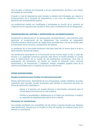 será revisado a instancia del interesado y de sus representantes, de oficio o con motivo
de traslado de Comunidad.

El grado o nivel de dependencia será revisado a instancia del interesado, por mejoría o
empeoramiento de la situación de dependencia, o por error de diagnóstico o en la
aplicación del correspondiente baremo.

Las prestaciones podrán ser modificadas o extinguidas en función de la variación de
cualquiera de los requisitos para acceder a ellas o por incumplimiento de las obligaciones.



FINANCIACIÓN DEL SISTEMA Y APORTACIÓN DE LOS BENEFICIARIOS

Anualmente se determinará en los presupuestos correspondientes y será suficiente para
garantizar el cumplimiento de las obligaciones. Los convenios de cooperación
interadministrativa determinarán las obligaciones asumidas para una de las partes para
la financiación de los servicios y prestaciones del sistema.

La aportación de la Comunidad Autónoma será para cada año al menos igual a la de la
Administración General del Estado.

Los beneficiarios participarán en la financiación de las mismas según el tipo y coste del
servicio y su capacidad económica personal, ésta última se tendrá también en cuenta
para la determinación de la cuantía de las prestaciones económicas. Para fijar la
participación del beneficiario, se tendrá en cuenta la distinción entre servicios
asistenciales y de manutención y hosteleros. Ningún ciudadano quedará fuera de la
cobertura del Sistema por no disponer de recursos económicos.



OTRAS DISPOSICIONES

Ayudas económicas para facilitar la autonomía personal:

Ambas administraciones, dependiendo de sus presupuestos, pueden establecer acuerdos
específicos para conceder ayudas económicas para facilitar la autonomía personal, en
forma de subvención, destinadas a:

       -   Apoyar a la persona con ayudas técnicas o instrumentes necesarios para el
           normal desenvolvimiento de su vida ordinaria.

       -   Facilitar la accesibilidad y adaptaciones en el hogar que contribuyan a mejorar
           su capacidad de desplazamiento dentro de la vivienda.

Pensiones no contributivas:

Las cuantías resultantes son compatibles con las rentas o ingresos anuales que disponga
cada beneficiario, siempre que no excedan el 25% del importe, en cómputo anual, de la
pensión no contributiva.




                                                                                     5 de 9
 
