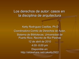 Los derechos de autor: casos en  la disciplina de arquitectura Ketty Rodr í guez Casillas, Ph.D Coordinadora Comit é  de Derechos de Autor, Sistema de Bibliotecas, Universidad de Puerto Rico, Recinto de R í o Piedras 12 de abril de 2010 4:00- 6:00 pm Disponible en: http://slideshare.net/caketty2922 