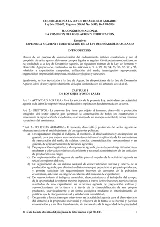 CODIFICACION A LA LEY DE DESARROLLO AGRARIO
                  Ley No. 2004-02, Registro Oficial No. S-315, 16-ABR-2004

                             H. CONGRESO NACIONAL
                   LA COMISION DE LEGISLACION Y CODIFICACION

                                Resuelve:
  EXPEDIR LA SIGUIENTE CODIFICACION DE LA LEY DE DESARROLLO AGRARIO

                                       INTRODUCCION

Dentro de un proceso de sistematización del ordenamiento jurídico ecuatoriano y con el
propósito de evitar que en diferentes cuerpos legales se regulen idénticos intereses jurídicos, se
ha trasladado a la Ley de Desarrollo Agrario, las siguientes normas de la Ley de Fomento y
Desarrollo Agropecuario, contenidas en los artículos 4, 5, 6, 29, 30, 54, 55, 56, 57, 92 y 93,
referidos a capacitación campesina, utilización del suelo, investigación agropecuaria,
organización empresarial campesina, medidas ecológicas y sanciones.

Igualmente, se han trasladado a la Ley de Aguas, las disposiciones de la Ley de Desarrollo
Agrario sobre el uso y aprovechamiento del agua contenidas en los artículos del 42 al 46.

                                       CAPITULO I
                               DE LOS OBJETIVOS DE LA LEY

Art. 1.- ACTIVIDAD AGRARIA.- Para los efectos de la presente Ley, entiéndese por actividad
agraria toda labor de supervivencia, producción o explotación fundamentada en la tierra.

Art. 2.- OBJETIVOS.- La presente Ley tiene por objeto el fomento, desarrollo y protección
integrales del sector agrario que garantice la alimentación de todos los ecuatorianos e
incremente la exportación de excedentes, en el marco de un manejo sustentable de los recursos
naturales y del ecosistema.

* Art. 3.- POLITICAS AGRARIAS.- El fomento, desarrollo y protección del sector agrario se
efectuará mediante el establecimiento de las siguientes políticas:
    a) De capacitación integral al indígena, al montubio, al afroecuatoriano y al campesino en
         general, para que mejore sus conocimientos relativos a la aplicación de los mecanismos
         de preparación del suelo, de cultivo, cosecha, comercialización, procesamiento y en
         general, de aprovechamiento de recursos agrícolas;
    b) De preparación al agricultor y al empresario agrícola, para el aprendizaje de las técnicas
         modernas y adecuadas relativas a la eficiente y racional administración de las unidades
         de producción a su cargo;
    c) De implementación de seguros de crédito para el impulso de la actividad agrícola en
         todas las regiones del país;
    d) De organización de un sistema nacional de comercialización interna y externa de la
         producción agrícola, que elimine las distorsiones que perjudican al pequeño productor,
         y permita satisfacer los requerimientos internos de consumo de la población
         ecuatoriana, así como las exigencias externas del mercado de exportación;
    e) De reconocimiento al indígena, montubio, afroecuatoriano y al trabajador del campo,
         de la oportunidad de obtener mejores ingresos a través de retribuciones acordes con los
         resultados de una capacitación en la técnica agrícola de preparación, cultivo y
         aprovechamiento de la tierra o a través de la comercialización de sus propios
         productos, individualmente o en forma asociativa mediante el establecimiento de
         políticas que le otorguen una real y satisfactoria rentabilidad;
    f) De garantía a los factores que intervienen en la actividad agraria para el pleno ejercicio
         del derecho a la propiedad individual y colectiva de la tierra, a su normal y pacífica
         conservación y a su libre transferencia, sin menoscabo de la seguridad de la propiedad

El texto ha sido obtenido del programa de información legal SILEC.                              1
 