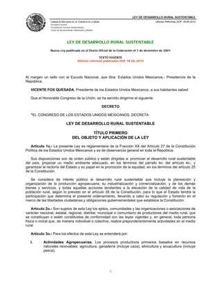 LEY DE DESARROLLO RURAL SUSTENTABLE
               CÁMARA DE DIPUTADOS DEL H. CONGRESO DE LA UNIÓN                            Últimas Reformas DOF 18-06-2010
               Secretaría General
               Secretaría de Servicios Parlamentarios
               Centro de Documentación, Información y Análisis




                                 LEY DE DESARROLLO RURAL SUSTENTABLE

               Nueva Ley publicada en el Diario Oficial de la Federación el 7 de diciembre de 2001

                                                          TEXTO VIGENTE
                                            Últimas reformas publicadas DOF 18-06-2010




Al margen un sello con el Escudo Nacional, que dice: Estados Unidos Mexicanos.- Presidencia de la
República.

   VICENTE FOX QUESADA, Presidente de los Estados Unidos Mexicanos, a sus habitantes sabed:

   Que el Honorable Congreso de la Unión, se ha servido dirigirme el siguiente

                                                                 DECRETO

   "EL CONGRESO DE LOS ESTADOS UNIDOS MEXICANOS, DECRETA:

                                LEY DE DESARROLLO RURAL SUSTENTABLE

                                                TÍTULO PRIMERO
                                       DEL OBJETO Y APLICACIÓN DE LA LEY

   Artículo 1o.- La presente Ley es reglamentaria de la Fracción XX del Artículo 27 de la Constitución
Política de los Estados Unidos Mexicanos y es de observancia general en toda la República.

   Sus disposiciones son de orden público y están dirigidas a: promover el desarrollo rural sustentable
del país, propiciar un medio ambiente adecuado, en los términos del párrafo 4o. del artículo 4o.; y
garantizar la rectoría del Estado y su papel en la promoción de la equidad, en los términos del artículo 25
de la Constitución.

   Se considera de interés público el desarrollo rural sustentable que incluye la planeación y
organización de la producción agropecuaria, su industrialización y comercialización, y de los demás
bienes y servicios, y todas aquellas acciones tendientes a la elevación de la calidad de vida de la
población rural, según lo previsto en el artículo 26 de la Constitución, para lo que el Estado tendrá la
participación que determina el presente ordenamiento, llevando a cabo su regulación y fomento en el
marco de las libertades ciudadanas y obligaciones gubernamentales que establece la Constitución.

    Artículo 2o.- Son sujetos de esta Ley los ejidos, comunidades y las organizaciones o asociaciones de
carácter nacional, estatal, regional, distrital, municipal o comunitario de productores del medio rural, que
se constituyan o estén constituidas de conformidad con las leyes vigentes y, en general, toda persona
física o moral que, de manera individual o colectiva, realice preponderantemente actividades en el medio
rural.

   Artículo 3o.- Para los efectos de esta Ley se entenderá por:

   I.      Actividades Agropecuarias. Los procesos productivos primarios basados en recursos
           naturales renovables: agricultura, ganadería (incluye caza), silvicultura y acuacultura (incluye
           pesca);




                                                                    1
 