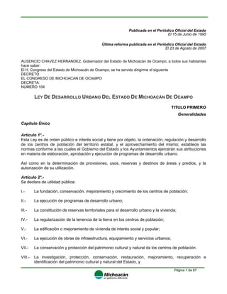 Página 1 de 87
Publicada en el Periódico Oficial del Estado
El 15 de Junio de 1995
Última reforma publicada en el Periódico Oficial del Estado
El 23 de Agosto de 2007
AUSENCIO CHAVEZ HERNANDEZ, Gobernador del Estado de Michoacán de Ocampo, a todos sus habitantes
hace saber:
El H. Congreso del Estado de Michoacán de Ocampo, se ha servido dirigirme el siguiente
DECRETO
EL CONGRESO DE MICHOACAN DE OCAMPO
DECRETA:
NUMERO 104
LEY DE DESARROLLO URBANO DEL ESTADO DE MICHOACÁN DE OCAMPO
TITULO PRIMERO
Generalidades
Capítulo Único
Artículo 1°.-
Esta Ley es de orden público e interés social y tiene por objeto, la ordenación, regulación y desarrollo
de los centros de población del territorio estatal, y el aprovechamiento del mismo; establece las
normas conforme a las cuales el Gobierno del Estado y los Ayuntamientos ejercerán sus atribuciones
en materia de elaboración, aprobación y ejecución de programas de desarrollo urbano.
Así como en la determinación de provisiones, usos, reservas y destinos de áreas y predios, y la
autorización de su utilización.
Artículo 2°.-
Se declara de utilidad pública:
I.- La fundación, conservación, mejoramiento y crecimiento de los centros de población;
II.- La ejecución de programas de desarrollo urbano;
III.- La constitución de reservas territoriales para el desarrollo urbano y la vivienda;
IV.- La regularización de la tenencia de la tierra en los centros de población;
V.- La edificación o mejoramiento de vivienda de interés social y popular;
VI.- La ejecución de obras de infraestructura, equipamiento y servicios urbanos;
VII.- La conservación y protección del patrimonio cultural y natural de los centros de población.
VIII.- La investigación, protección, conservación, restauración, mejoramiento, recuperación e
identificación del patrimonio cultural y natural del Estado, y
 