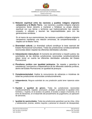 ESTADO PLURINACIONAL DE BOLIVIA
ASAMBLEA LEGISLATIVA PLURINACIONAL
CÁMARA DE DIPUTADOS
DIRECCIÓN DE INFORMACIONES – SALA DE PRENSA
Dirección de Informaciones 2 Sala de Prensa
Telf. Fax (591-2) 214-4514 Jefatura Telf. 214-4524
Telf. 214-4515 Telf.214-4525
b) Relación espiritual entre las naciones y pueblos indígena originario
campesinos y la Madre Tierra. Las naciones y pueblos indígena originario
campesinos tienen derecho a mantener y fortalecer su propia relación
espiritual con sus tierras y territorios que tradicionalmente han poseído,
ocupado, o utilizado y asumen las responsabilidades para con las
generaciones venideras.
En el marco de sus cosmovisiones, las naciones y pueblos indígena originario
campesinos mantienen una relación armoniosa, de complementariedad y
respeto con la Madre Tierra;
c) Diversidad cultural. La diversidad cultural constituye la base esencial del
Estado Plurinacional Comunitario. Todas las jurisdicciones constitucionalmente
reconocidas deben respetar las diferentes identidades culturales;
d) Interpretación intercultural. Al momento de administrar e impartir justicia, las
autoridades de las distintas jurisdicciones reconocidas constitucionalmente
deben tomar en cuenta las diferentes identidades culturales del Estado
Plurinacional;
e) Pluralismo jurídico con igualdad jerárquica. Se respeta y garantiza la
coexistencia, convivencia e independencia de los diferentes sistemas jurídicos,
dentro del Estado Plurinacional, en igualdad de jerarquía;
f) Complementariedad. Implica la concurrencia de esfuerzos e iniciativas de
todas las jurisdicciones reconocidas constitucionalmente;
g) Independencia. Ninguna autoridad de una jurisdicción podrá tener injerencia sobre
otra;
h) Equidad e igualdad de género. Todas las jurisdicciones reconocidas
constitucionalmente, respetan, promueven, protegen y garantizan la igualdad entre
hombres y mujeres, en el acceso a la justicia, el acceso a cargos o funciones, en la
toma de decisiones, en el desarrollo del procedimiento de juzgamiento y la aplicación
de sanciones;
i) Igualdad de oportunidades. Todas las jurisdicciones garantizan que las niñas, niños
y adolescentes, jóvenes, adultos mayores y personas en situación de discapacidad,
 