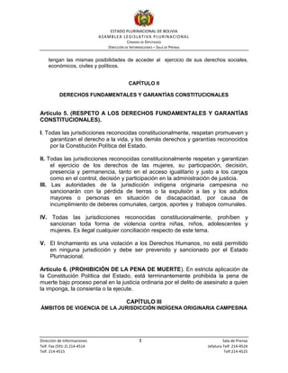 ESTADO PLURINACIONAL DE BOLIVIA
ASAMBLEA LEGISLATIVA PLURINACIONAL
CÁMARA DE DIPUTADOS
DIRECCIÓN DE INFORMACIONES – SALA DE PRENSA
Dirección de Informaciones 3 Sala de Prensa
Telf. Fax (591-2) 214-4514 Jefatura Telf. 214-4524
Telf. 214-4515 Telf.214-4525
tengan las mismas posibilidades de acceder al ejercicio de sus derechos sociales,
económicos, civiles y políticos.
CAPÍTULO II
DERECHOS FUNDAMENTALES Y GARANTÍAS CONSTITUCIONALES
Artículo 5. (RESPETO A LOS DERECHOS FUNDAMENTALES Y GARANTÍAS
CONSTITUCIONALES).
I. Todas las jurisdicciones reconocidas constitucionalmente, respetan promueven y
garantizan el derecho a la vida, y los demás derechos y garantías reconocidos
por la Constitución Política del Estado.
II. Todas las jurisdicciones reconocidas constitucionalmente respetan y garantizan
el ejercicio de los derechos de las mujeres, su participación, decisión,
presencia y permanencia, tanto en el acceso igualitario y justo a los cargos
como en el control, decisión y participación en la administración de justicia.
III. Las autoridades de la jurisdicción indígena originaria campesina no
sancionarán con la pérdida de tierras o la expulsión a las y los adultos
mayores o personas en situación de discapacidad, por causa de
incumplimiento de deberes comunales, cargos, aportes y trabajos comunales.
IV. Todas las jurisdicciones reconocidas constitucionalmente, prohíben y
sancionan toda forma de violencia contra niñas, niños, adolescentes y
mujeres. Es ilegal cualquier conciliación respecto de este tema.
V. El linchamiento es una violación a los Derechos Humanos, no está permitido
en ninguna jurisdicción y debe ser prevenido y sancionado por el Estado
Plurinacional.
Artículo 6. (PROHIBICIÓN DE LA PENA DE MUERTE). En estricta aplicación de
la Constitución Política del Estado, está terminantemente prohibida la pena de
muerte bajo proceso penal en la justicia ordinaria por el delito de asesinato a quien
la imponga, la consienta o la ejecute.
CAPÍTULO III
ÁMBITOS DE VIGENCIA DE LA JURISDICCIÓN INDÍGENA ORIGINARIA CAMPESINA
 