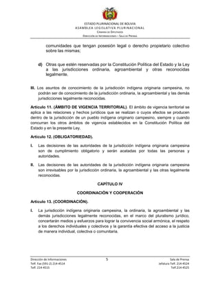 ESTADO PLURINACIONAL DE BOLIVIA
ASAMBLEA LEGISLATIVA PLURINACIONAL
CÁMARA DE DIPUTADOS
DIRECCIÓN DE INFORMACIONES – SALA DE PRENSA
Dirección de Informaciones 5 Sala de Prensa
Telf. Fax (591-2) 214-4514 Jefatura Telf. 214-4524
Telf. 214-4515 Telf.214-4525
comunidades que tengan posesión legal o derecho propietario colectivo
sobre las mismas;
d) Otras que estén reservadas por la Constitución Política del Estado y la Ley
a las jurisdicciones ordinaria, agroambiental y otras reconocidas
legalmente.
III. Los asuntos de conocimiento de la jurisdicción indígena originaria campesina, no
podrán ser de conocimiento de la jurisdicción ordinaria, la agroambiental y las demás
jurisdicciones legalmente reconocidas.
Artículo 11. (ÁMBITO DE VIGENCIA TERRITORIAL). El ámbito de vigencia territorial se
aplica a las relaciones y hechos jurídicos que se realizan o cuyos efectos se producen
dentro de la jurisdicción de un pueblo indígena originario campesino, siempre y cuando
concurran los otros ámbitos de vigencia establecidos en la Constitución Política del
Estado y en la presente Ley.
Artículo 12. (OBLIGATORIEDAD).
I. Las decisiones de las autoridades de la jurisdicción indígena originaria campesina
son de cumplimiento obligatorio y serán acatadas por todas las personas y
autoridades.
II. Las decisiones de las autoridades de la jurisdicción indígena originaria campesina
son irrevisables por la jurisdicción ordinaria, la agroambiental y las otras legalmente
reconocidas.
CAPÍTULO IV
COORDINACIÓN Y COOPERACIÓN
Artículo 13. (COORDINACIÓN).
I. La jurisdicción indígena originaria campesina, la ordinaria, la agroambiental y las
demás jurisdicciones legalmente reconocidas, en el marco del pluralismo jurídico,
concertarán medios y esfuerzos para lograr la convivencia social armónica, el respeto
a los derechos individuales y colectivos y la garantía efectiva del acceso a la justicia
de manera individual, colectiva o comunitaria.
 