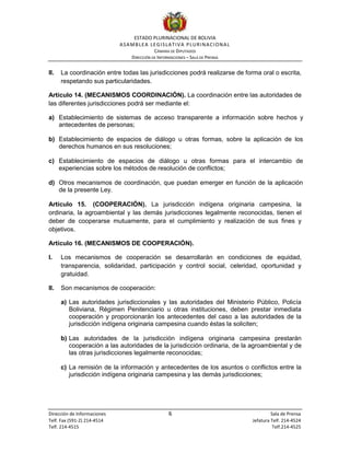 ESTADO PLURINACIONAL DE BOLIVIA
ASAMBLEA LEGISLATIVA PLURINACIONAL
CÁMARA DE DIPUTADOS
DIRECCIÓN DE INFORMACIONES – SALA DE PRENSA
Dirección de Informaciones 6 Sala de Prensa
Telf. Fax (591-2) 214-4514 Jefatura Telf. 214-4524
Telf. 214-4515 Telf.214-4525
II. La coordinación entre todas las jurisdicciones podrá realizarse de forma oral o escrita,
respetando sus particularidades.
Artículo 14. (MECANISMOS COORDINACIÓN). La coordinación entre las autoridades de
las diferentes jurisdicciones podrá ser mediante el:
a) Establecimiento de sistemas de acceso transparente a información sobre hechos y
antecedentes de personas;
b) Establecimiento de espacios de diálogo u otras formas, sobre la aplicación de los
derechos humanos en sus resoluciones;
c) Establecimiento de espacios de diálogo u otras formas para el intercambio de
experiencias sobre los métodos de resolución de conflictos;
d) Otros mecanismos de coordinación, que puedan emerger en función de la aplicación
de la presente Ley.
Artículo 15. (COOPERACIÓN). La jurisdicción indígena originaria campesina, la
ordinaria, la agroambiental y las demás jurisdicciones legalmente reconocidas, tienen el
deber de cooperarse mutuamente, para el cumplimiento y realización de sus fines y
objetivos.
Artículo 16. (MECANISMOS DE COOPERACIÓN).
I. Los mecanismos de cooperación se desarrollarán en condiciones de equidad,
transparencia, solidaridad, participación y control social, celeridad, oportunidad y
gratuidad.
II. Son mecanismos de cooperación:
a) Las autoridades jurisdiccionales y las autoridades del Ministerio Público, Policía
Boliviana, Régimen Penitenciario u otras instituciones, deben prestar inmediata
cooperación y proporcionarán los antecedentes del caso a las autoridades de la
jurisdicción indígena originaria campesina cuando éstas la soliciten;
b) Las autoridades de la jurisdicción indígena originaria campesina prestarán
cooperación a las autoridades de la jurisdicción ordinaria, de la agroambiental y de
las otras jurisdicciones legalmente reconocidas;
c) La remisión de la información y antecedentes de los asuntos o conflictos entre la
jurisdicción indígena originaria campesina y las demás jurisdicciones;
 