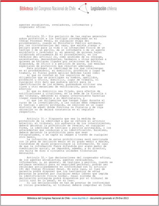 Biblioteca del Congreso Nacional de Chile - www.leychile.cl - documento generado el 29-Ene-2013
agentes encubiertos, reveladores, informantes y
cooperador eficaz
Artículo 30.- Sin perjuicio de las reglas generales
sobre protección a los testigos contempladas en el
Código Procesal Penal, en cualquier etapa del
procedimiento, cuando el Ministerio Público estimare,
por las circunstancias del caso, que existe riesgo o
peligro grave para la vida o la integridad física de un
testigo o de un perito, de un informante o de un agente
encubierto o revelador y, en general de quienes hayan
colaborado eficazmente en el procedimiento, en los
términos del artículo 22, como asimismo de su cónyuge,
ascendientes, descendientes, hermanos u otras personas a
quienes se hallaren ligados por relaciones de afecto,
dispondrá, de oficio o a petición de parte, las medidas
especiales de protección que resulten adecuadas.
Para proteger la identidad de los que intervengan
en el procedimiento, su domicilio, profesión y lugar de
trabajo, el fiscal podrá aplicar medidas tales como:
a) que no consten en los registros de las
diligencias que se practiquen su nombre, apellidos,
profesión u oficio, domicilio, lugar de trabajo, ni
cualquier otro dato que pudiera servir para la
identificación de los mismos, pudiéndose utilizar una
clave u otro mecanismo de verificación, para esos
efectos;
b) que su domicilio sea fijado, para efectos de
notificaciones y citaciones, en la sede de la fiscalía o
del tribunal, debiendo el órgano interviniente hacerlas
llegar reservadamente a su destinatario, y
c) que las diligencias que tengan lugar durante el
curso de la investigación, a las cuales deba comparecer
el testigo o perito protegido, se realicen en un lugar
distinto de aquél donde funciona la fiscalía y de cuya
ubicación no se dejará constancia en el registro
respectivo.
Artículo 31.- Dispuesta que sea la medida de
protección de la identidad a que se refiere el artículo
anterior, el tribunal, sin audiencia de los intervinientes,
deberá decretar la prohibición de revelar, en cualquier
forma, la identidad de testigos o peritos protegidos, o los
antecedentes que conduzcan a su identificación. Asimismo,
deberá decretar la prohibición para que sean
fotografiados, o se capte su imagen a través de cualquier
otro medio.
La infracción de estas prohibiciones será sancionada
con la pena de reclusión menor en su grado medio a máximo,
tratándose de quien proporcionare la información. En caso
de que la información fuere difundida por algún medio de
comunicación social, se impondrá, además, a su director,
una multa de diez a cincuenta unidades tributarias
mensuales.
Artículo 32.- Las declaraciones del cooperador eficaz,
de los agentes encubiertos, agentes reveladores,
informantes, y, en general, de testigos y peritos, cuando se
estimare necesario para su seguridad personal, podrán ser
recibidas anticipadamente en conformidad con el artículo
191 del Código Procesal Penal. En este caso, el juez de
garantía podrá disponer que los testimonios de estas
personas se presten por cualquier medio idóneo que impida
su identificación física normal. Igual sistema de
declaración protegida podrá disponerse por el tribunal de
juicio oral en lo penal, en su caso.
Si las declaraciones se han de prestar de conformidad
al inciso precedente, el tribunal deberá comprobar en forma
 