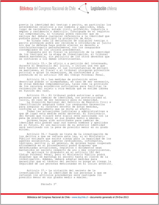 Biblioteca del Congreso Nacional de Chile - www.leychile.cl - documento generado el 29-Ene-2013
previa la identidad del testigo o perito, en particular los
antecedentes relativos a sus nombres y apellidos, edad,
lugar de nacimiento, estado civil, profesión, industria o
empleo y residencia o domicilio. Consignada en el registro
tal comprobación, el tribunal podrá resolver que se
excluya del debate cualquier referencia a la identidad que
pudiere poner en peligro la protección de ésta.
En ningún caso la declaración de cualquier testigo o
perito protegido podrá ser recibida e introducida al juicio
sin que la defensa haya podido ejercer su derecho a
contrainterrogarlo personalmente, con los resguardos
contemplados en los incisos precedentes.
Dispuesta por el fiscal la protección de la identidad
de los testigos en la etapa de investigación, el tribunal
deberá mantenerla, sin perjuicio de los otros derechos que
se confieren a los demás intervinientes.
Artículo 33.- De oficio o a petición del interesado,
durante el desarrollo del juicio, o incluso una vez que
éste hubiere finalizado, si las circunstancias de peligro
se mantienen, el fiscal o el tribunal otorgarán protección
policial a quien la necesitare, de conformidad a lo
prevenido en el artículo 308 del Código Procesal Penal.
Artículo 34.- Las medidas de protección antes
descritas podrán ir acompañadas, en caso de ser necesario,
de otras medidas complementarias, tales como la provisión
de los recursos económicos suficientes para facilitar la
reinserción del sujeto u otra medida que se estime idónea
en función del caso.
Artículo 35.- El tribunal podrá autorizar a estas
personas para cambiar de identidad, con posterioridad al
juicio, en caso de ser necesario para su seguridad.
La Dirección Nacional del Servicio de Registro Civil e
Identificación adoptará todos los resguardos necesarios
para asegurar el carácter secreto de estas medidas,
conforme al reglamento que se dicte al efecto.
Todas las actuaciones judiciales y administrativas a
que dé lugar esta medida serán secretas. El funcionario
del Estado que violare este sigilo será sancionado con la
pena de presidio menor en sus grados medio a máximo.
Quienes hayan sido autorizados para cambiar de
identidad sólo podrán usar sus nuevos nombres y apellidos
en el futuro. El uso malicioso de su anterior identidad
será sancionado con la pena de presidio menor en su grado
mínimo.
Artículo 36.- Cuando se trate de la investigación de
los delitos a que se refiere esta ley, si el Ministerio
Público estimare que existe riesgo para la seguridad de los
agentes encubiertos, agentes reveladores, informantes,
testigos, peritos y, en general, de quienes hayan cooperado
eficazmente en el procedimiento podrá disponer que
determinadas actuaciones, registros o documentos sean
mantenidos en secreto respecto de uno o más intervinientes.
Se aplicará lo dispuesto en el artículo 182 del
Código Procesal Penal, pero el Ministerio Público podrá
disponer que se mantenga el secreto hasta el cierre de la
investigación. Además, deberá adoptar medidas para
garantizar que el término del secreto no ponga en riesgo la
seguridad de las personas mencionadas en el inciso anterior.
Artículo 37.- La violación del secreto de la
investigación y de la identidad de las personas a que se
refieren los artículos precedentes será castigada con
presidio menor en sus grados medio a máximo.
Párrafo 3º
 