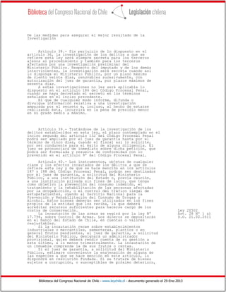 Biblioteca del Congreso Nacional de Chile - www.leychile.cl - documento generado el 29-Ene-2013
De las medidas para asegurar el mejor resultado de la
Investigación
Artículo 38.- Sin perjuicio de lo dispuesto en el
artículo 36, la investigación de los delitos a que se
refiere esta ley será siempre secreta para los terceros
ajenos al procedimiento y también para los terceros
afectados por una investigación preliminar del
Ministerio Público. Respecto del imputado y de los demás
intervinientes, la investigación será secreta cuando así
lo disponga el Ministerio Público, por un plazo máximo
de ciento veinte días, renovables sucesivamente, con
autorización del juez de garantía, por plazos máximos de
sesenta días.
A estas investigaciones no les será aplicable lo
dispuesto en el artículo 186 del Código Procesal Penal,
cuando se haya decretado el secreto en los términos
señalados en el inciso precedente.
El que de cualquier modo informe, difunda o
divulgue información relativa a una investigación
amparada por el secreto e, incluso, al hecho de estarse
realizando ésta, incurrirá en la pena de presidio menor
en su grado medio a máximo.
Artículo 39.- Tratándose de la investigación de los
delitos establecidos en esta ley, el plazo contemplado en el
inciso segundo del artículo 132 del Código Procesal Penal
podrá ser ampliado por el juez de garantía hasta por el
término de cinco días, cuando el fiscal así lo solicite,
por ser conducente para el éxito de alguna diligencia. El
juez se pronunciará de inmediato sobre dicha petición, que
podrá ser formulada y resuelta de conformidad con lo
prevenido en el artículo 9º del Código Procesal Penal.
Artículo 40.- Los instrumentos, objetos de cualquier
clase y los efectos incautados de los delitos a que se
refiere esta ley y de que se hace mención en los artículos
187 y 188 del Código Procesal Penal, podrán ser destinados
por el juez de garantía, a solicitud del Ministerio
Público, a una institución del Estado o, previa caución,
a una institución privada sin fines de lucro, que tenga
como objetivo la prevención del consumo indebido, el
tratamiento y la rehabilitación de las personas afectadas
por la drogadicción, o el control del tráfico ilegal de
estupefacientes, oyendo al Servicio Nacional para la
Prevención y Rehabilitación del Consumo de Drogas y
Alcohol. Estos bienes deberán ser utilizados en los fines
propios de la entidad que los reciba, la que deberá
acreditar recursos suficientes para hacerse cargo de los
costos de conservación. Ley 20502
La incautación de las armas se regirá por la ley Nº Art. 28 Nº 1 a)
17.798, sobre Control de Armas. Los dineros se depositarán D.O. 21.02.2011
en el Banco del Estado de Chile, en cuentas o valores
reajustables.
Si la incautación recae sobre establecimientos
industriales o mercantiles, sementeras, plantíos o en
general frutos pendientes, el juez de garantía, a solicitud
del Ministerio Público, designará un administrador
provisional, quien deberá rendir cuenta de su gestión a
este último, a lo menos trimestralmente. La incautación de
un inmueble comprende la de sus frutos o rentas.
Si el juez de garantía, a solicitud del Ministerio
Público, estimare conveniente la enajenación de alguna de
las especies a que se hace mención en este artículo, lo
dispondrá en resolución fundada. Si se tratare de bienes
sujetos a corrupción, o susceptibles de próximo deterioro,
 