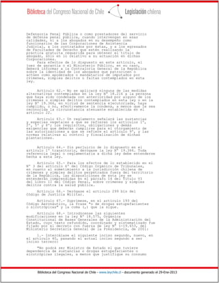 Biblioteca del Congreso Nacional de Chile - www.leychile.cl - documento generado el 29-Ene-2013
Defensoría Penal Pública o como prestadores del servicio
de defensa penal pública, cuando intervengan en esas
calidades, ni a los abogados en su desempeño como
funcionarios de las Corporaciones de Asistencia
Judicial, a los contratados por éstas, y a los egresados
de Facultades de Derecho que estén realizando la
práctica gratuita requerida para obtener el título de
abogado, sólo en lo relativo a su actuación en dichas
Corporaciones.
Para efectos de lo dispuesto en este artículo, el
juez de garantía o el Ministerio Público, en su caso,
deberá informar a la Contraloría General de la República
sobre la identidad de los abogados que patrocinen o
actúen como apoderados o mandatarios de imputados por
crímenes, simples delitos o faltas contemplados en esta
ley.
Artículo 62.- No se aplicará ninguna de las medidas
alternativas contempladas en la ley Nº 18.216 a la persona
que haya sido condenada con anterioridad por alguno de los
crímenes o simples delitos contemplados en esta ley o en la
ley Nº 19.366, en virtud de sentencia ejecutoriada, haya
cumplido, o no, efectivamente la condena, a menos que le sea
reconocida la circunstancia atenuante establecida en el
artículo 22.
Artículo 63.- Un reglamento señalará las sustancias
y especies vegetales a que se refieren los artículos 1º,
2º, 5º y 8º; los requisitos, obligaciones y demás
exigencias que deberán cumplirse para el otorgamiento de
las autorizaciones a que se refiere el artículo 9º, y las
normas relativas al control y fiscalización de dichas
plantaciones.
Artículo 64.- Sin perjuicio de lo dispuesto en el
artículo 1º transitorio, derógase la ley Nº 19.366. Toda
referencia legal o reglamentaria a dicha ley debe entenderse
hecha a esta ley.
Artículo 65.- Para los efectos de lo establecido en el
Nº 3 del artículo 6º del Código Orgánico de Tribunales,
en cuanto al sometimiento a la jurisdicción chilena de
crímenes y simples delitos perpetrados fuera del territorio
de la República, las disposiciones de esta ley se
entenderán comprendidas en el párrafo 14 del Título VI
del Libro II del Código Penal, sobre crímenes y simples
delitos contra la salud pública.
Artículo 66.- Derógase el artículo 299 bis del
Código de Justicia Militar.
Artículo 67.- Suprímese, en el artículo 193 del
Código Aeronáutico, la frase "o de drogas estupefacientes
o sicotrópicas" y la coma (,) que la sigue.
Artículo 68.- Introdúcense las siguientes
modificaciones en la ley Nº 18.575, Orgánica
Constitucional de Bases Generales de la Administración del
Estado, cuyo texto refundido, coordinado y sistematizado fue
fijado por el decreto con fuerza de ley Nº 1-19.653, del
Ministerio Secretaría General de la Presidencia, de 2001:
1.- Intercálase el siguiente inciso segundo, nuevo, en
el artículo 40, pasando el actual inciso segundo a ser
inciso tercero:
"No podrá ser Ministro de Estado el que tuviere
dependencia de sustancias o drogas estupefacientes o
sicotrópicas ilegales, a menos que justifique su consumo
 